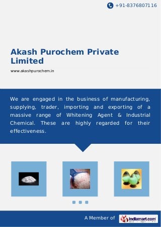 +91-8376807116 
Akash Purochem Private 
Limited 
www.akashpurochem.in 
We are engaged in the business of manufacturing, 
supplying, trader, importing and exporting of a 
massive range of Whitening Agent & Industrial 
Chemical. These are highly regarded for their 
effectiveness. 
A Member of 
 