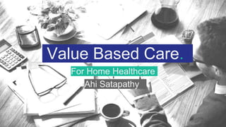 Value Based Care.
For Home Healthcare
Ahi Satapathy.
 
