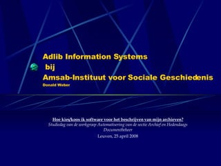 Adlib Information Systems  bij  Amsab-Instituut voor Sociale Geschiedenis Donald Weber Hoe kies/koos ik software voor het beschrijven van mijn archieven? Studiedag van de werkgroep Automatisering van de sectie Archief en Hedendaags Documentbeheer Leuven, 25 april 2008 