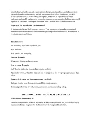 Lengthy hours, a hard workload, organisational changes, strict deadlines, and adjustments to
responsibilities Lack of autonomy and job insecurity tedious labour, inadequate job skills,
excessive supervision, a poor working atmosphere, and a lack of appropriate resources
inadequate tools and few chances for promotion harassment and prejudice. bad interactions with
superiors or coworkers catastrophic situations, such a death at work or an armed hold-up.
Impacts on the organisation could consist of:
A high rate of absence High employee turnover Time management issues Poor output and
performance Poor attitude Lack of drive Employee complaints have increased. More reports of
events, accidents, and illness.
Task demands:
Job insecurity, workload, occupation, etc.
Role demands:
Role conflict and ambiguity.
Physical demands:
Workplace, lighting, and temperature.
Interpersonal demands:
Staff density, leadership style, and personality conflicts.
Reasons for stress At the office Stressors can be categorised into two groups according to their
origin.
Impacts of stress on working person could consist of:
diabetes, obesity, heart disease, stroke, and high blood pressure.
decreased productivity at work, worry, depression, and trouble falling asleep.
STRESS MANAGEMENT TECHNIQUES IN WORKPLACE
Interventions could consist of:
Handling disagreements Workers' well-being Workplace organisation and job redesign Coping
mechanisms Fitness programs for staff members with recognised risk factors.
 