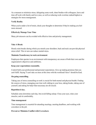 As a measure to minimize stress, delegating some work, share burden with colleagues, leave and
time off work with family and love ones, as well as reducing work overtime ranked highest as
strategies for stress management.
Verify Reality
When you're under a lot of strain, check your thoughts to determine if they're making you feel
more stressed.
Effectively Manage Your Time
Many job stressors can be avoided with effective time and priority management.
Take A Break
Hourly mini-breaks during which you stretch your shoulders, back and neck can provide physical
stress relief. This in turn can reduce mental stress.
Maintain Transferency in work environment
Employees that operate in an environment with transparency are aware of both their own and the
organization's objectives and ambitions.
Keep your expectations reasonable.
Control both your professional and personal expectations. Give up making promises that you
can't fulfil. Saying "I can't take on more at this time with the workload I have" should be kind.
On going councelling
Taking care of stress counselling at work is crucial for both mental and physical health. Finding
the sources of stress, managing your time well, talking to your boss, taking breaks, taking care of
yourself, and asking for help when necessary are all crucial.
Repetition is key.
Schedule some downtime each day, but avoid falling asleep. Close your eyes, relax your
muscles, and sit comfortably.
Time management
Time management is essential for attending meetings, meeting deadlines, and working with
coworkers in the job.
Prevent or Minimise Conflict with Co-workers
 