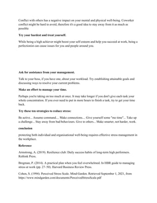 Conflict with others has a negative impact on your mental and physical well-being. Coworker
conflict might be hard to avoid, therefore it's a good idea to stay away from it as much as
possible
Try your hardest and treat yourself.
While being a high achiever might boost your self-esteem and help you succeed at work, being a
perfectionist can cause issues for you and people around you.
Ask for assistance from your management.
Talk to your boss, if you have one, about your workload. Try establishing attainable goals and
discussing ways to resolve your current problems.
Make an effort to manage your time.
Perhaps you're taking on too much at once. It may take longer if you don't give each task your
whole concentration. If you ever need to put in more hours to finish a task, try to get your time
back.
Try these ten strategies to reduce stress:
Be active... Assume command.... Make connections.... Give yourself some "me time"... Take up
a challenge... Stay away from bad behaviours. Give to others... Make smarter, not harder, work.
conclusion
protecting both individual and organisational well-being requires effective stress management in
the workplace.
Reference
Armstrong, A. (2019). Resilience club: Daily success habits of long-term high performers.
Rethink Press.
Bregman, P. (2014). A practical plan when you feel overwhelmed. In HBR guide to managing
stress at work (pp. 27–50). Harvard Business Review Press.
Cohen, S. (1994). Perceived Stress Scale. Mind Garden. Retrieved September 1, 2021, from
https://www.mindgarden.com/documents/PerceivedStressScale.pdf
 