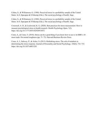 Cohen, S., & Williamson, G. (1988). Perceived stress in a probability sample of the United
States. In S. Spacapan & S Oskamp (Eds.), The social psychology of health. Sage.
Cohen, S., & Williamson, G. (1988). Perceived stress in a probability sample of the United
States. In S. Spacapan & S Oskamp (Eds.), The social psychology of health. Sage.
Crosswell, A. D., & Lockwood, K. G. (2020). Best practices for stress measurement: How to
measure psychological stress in health research. Health Psychology Open, 7(2).
https://doi.org/10.1177/2055102920933072
Crum, A., & Crum, T. (2018). Stress can be a good thing if you know how to use it. In HBR’s 10
must reads: On mental toughness (pp. 71–75). Harvard Business Review Press.
Crum, A. J., Salovey, P., & Achor, S. (2013). Rethinking stress: The role of mindsets in
determining the stress response. Journal of Personality and Social Psychology, 104(4), 716–733.
https://doi.org/10.1037/a0031201
 