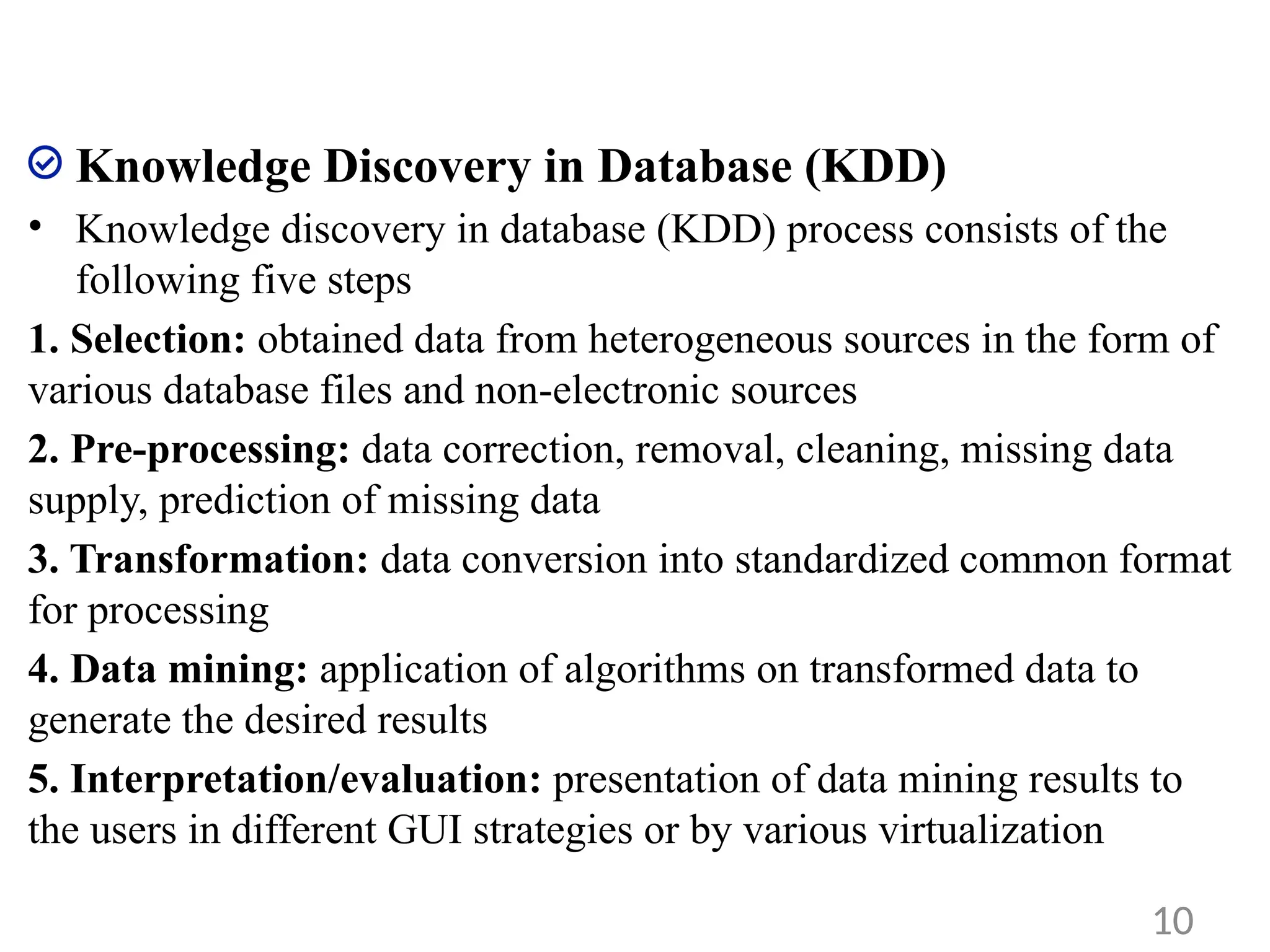 Knowledge Discovery in Database (KDD)
• Knowledge discovery in database (KDD) process consists of the
following five steps
1. Selection: obtained data from heterogeneous sources in the form of
various database files and non-electronic sources
2. Pre-processing: data correction, removal, cleaning, missing data
supply, prediction of missing data
3. Transformation: data conversion into standardized common format
for processing
4. Data mining: application of algorithms on transformed data to
generate the desired results
5. Interpretation/evaluation: presentation of data mining results to
the users in different GUI strategies or by various virtualization
10
 