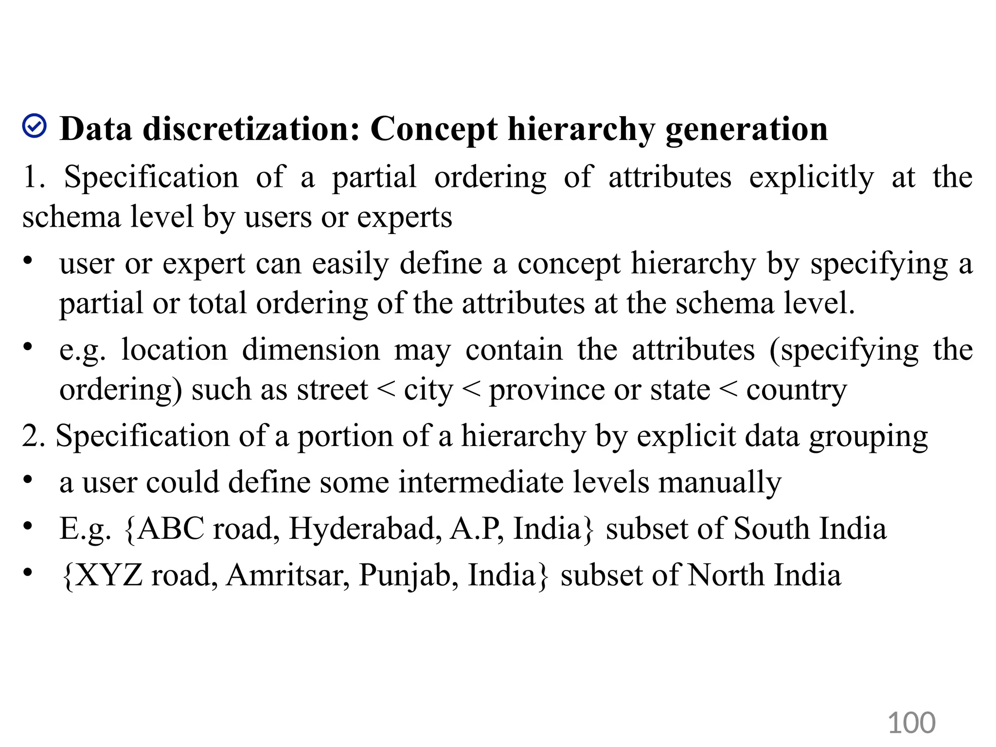 Data discretization: Concept hierarchy generation
1. Specification of a partial ordering of attributes explicitly at the
schema level by users or experts
• user or expert can easily define a concept hierarchy by specifying a
partial or total ordering of the attributes at the schema level.
• e.g. location dimension may contain the attributes (specifying the
ordering) such as street < city < province or state < country
2. Specification of a portion of a hierarchy by explicit data grouping
• a user could define some intermediate levels manually
• E.g. {ABC road, Hyderabad, A.P, India} subset of South India
• {XYZ road, Amritsar, Punjab, India} subset of North India
100
 