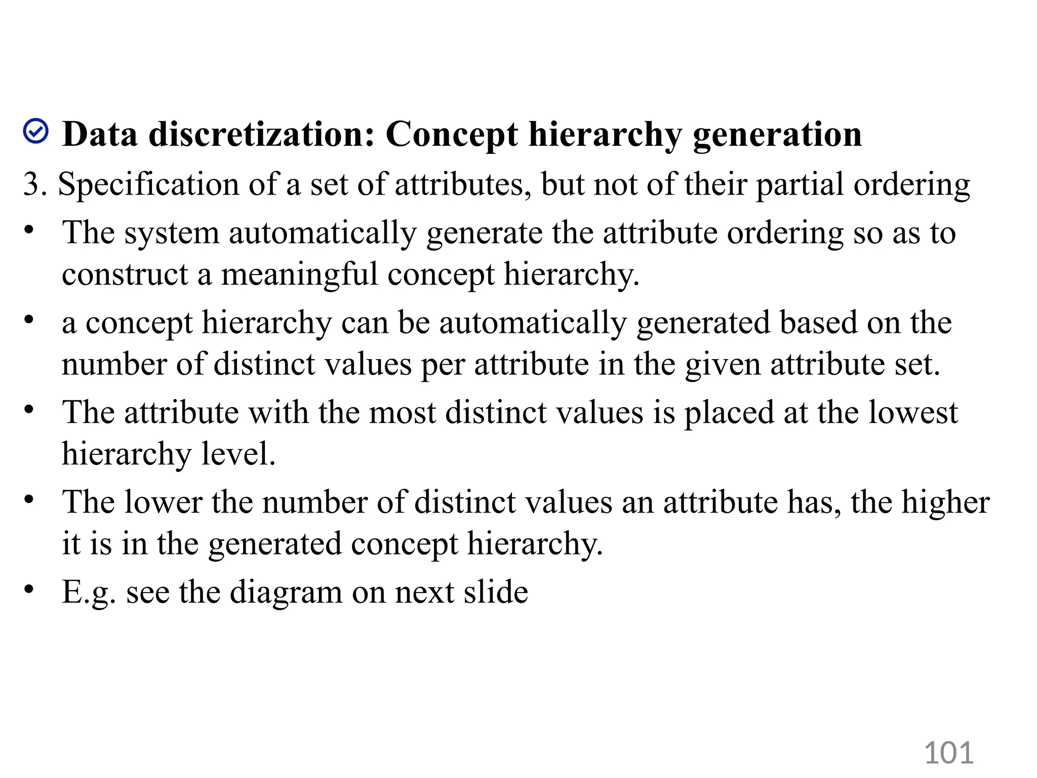 Data discretization: Concept hierarchy generation
3. Specification of a set of attributes, but not of their partial ordering
• The system automatically generate the attribute ordering so as to
construct a meaningful concept hierarchy.
• a concept hierarchy can be automatically generated based on the
number of distinct values per attribute in the given attribute set.
• The attribute with the most distinct values is placed at the lowest
hierarchy level.
• The lower the number of distinct values an attribute has, the higher
it is in the generated concept hierarchy.
• E.g. see the diagram on next slide
101
 