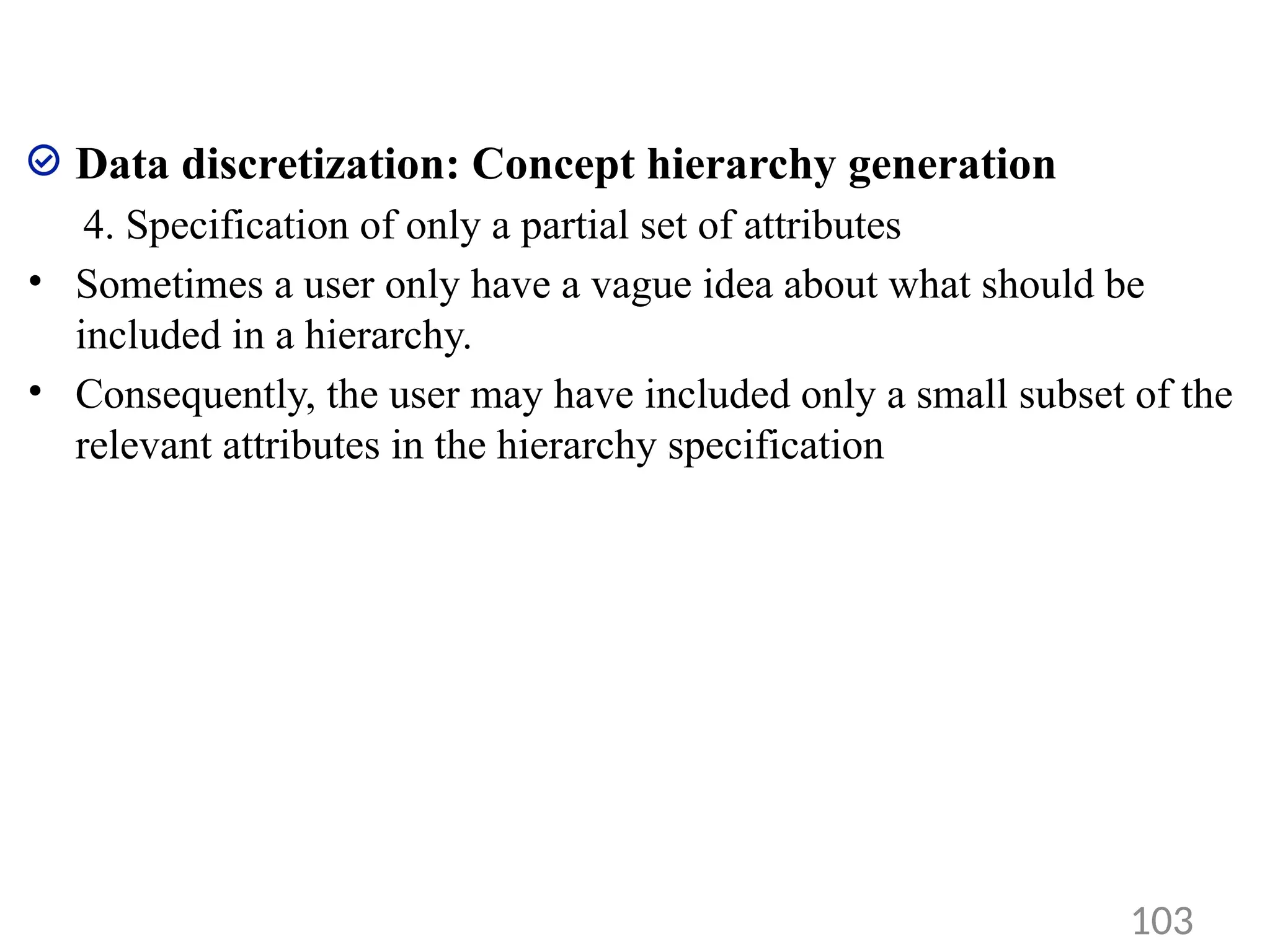 Data discretization: Concept hierarchy generation
4. Specification of only a partial set of attributes
• Sometimes a user only have a vague idea about what should be
included in a hierarchy.
• Consequently, the user may have included only a small subset of the
relevant attributes in the hierarchy specification
103
 