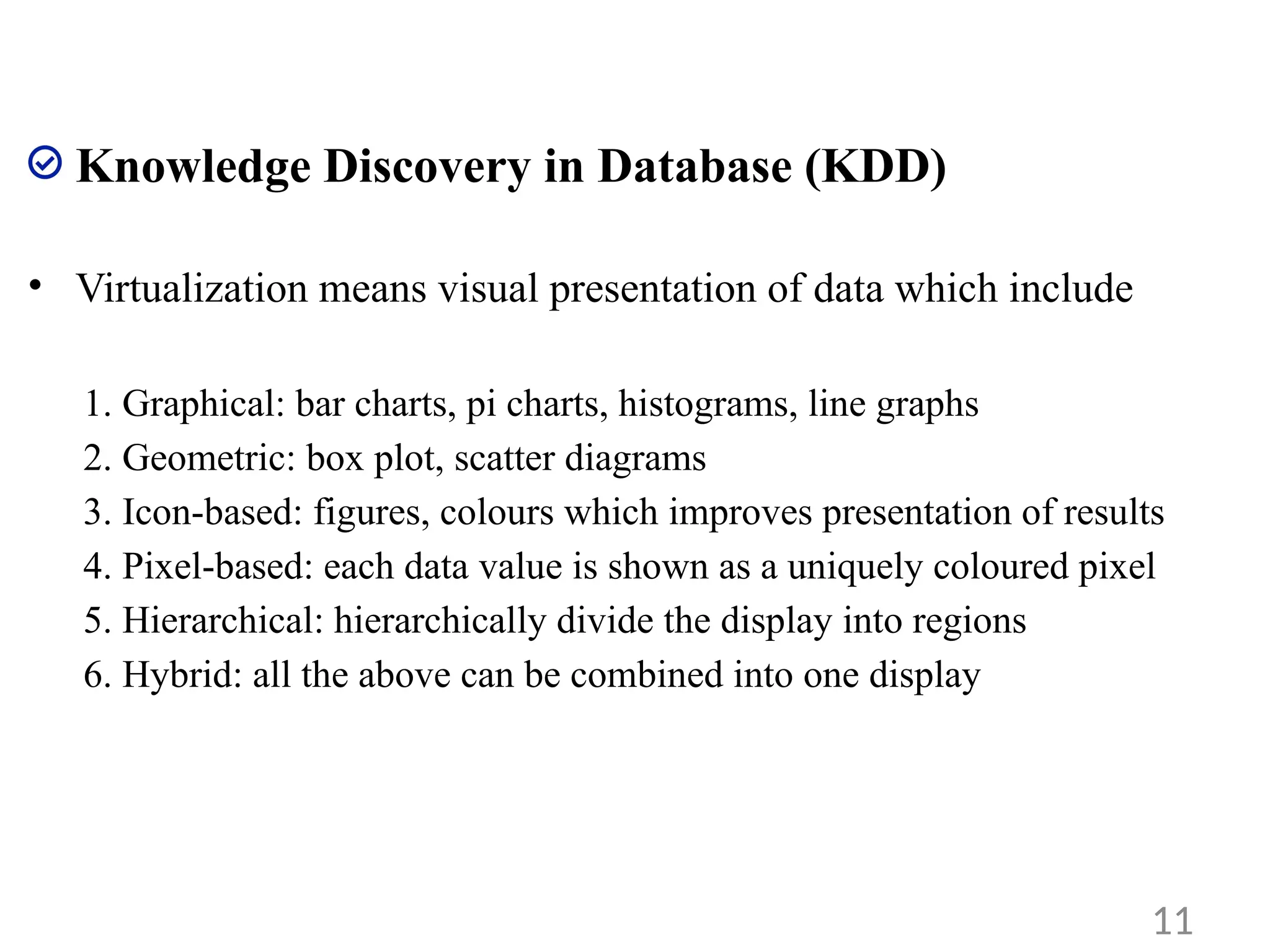 Knowledge Discovery in Database (KDD)
• Virtualization means visual presentation of data which include
1. Graphical: bar charts, pi charts, histograms, line graphs
2. Geometric: box plot, scatter diagrams
3. Icon-based: figures, colours which improves presentation of results
4. Pixel-based: each data value is shown as a uniquely coloured pixel
5. Hierarchical: hierarchically divide the display into regions
6. Hybrid: all the above can be combined into one display
11
 