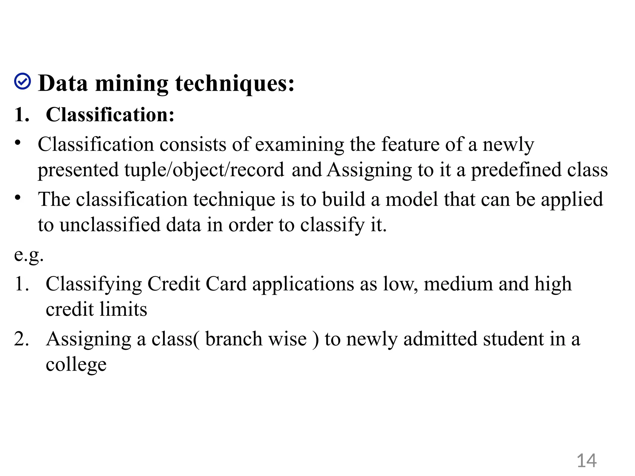 Data mining techniques:
1. Classification:
• Classification consists of examining the feature of a newly
presented tuple/object/record and Assigning to it a predefined class
• The classification technique is to build a model that can be applied
to unclassified data in order to classify it.
e.g.
1. Classifying Credit Card applications as low, medium and high
credit limits
2. Assigning a class( branch wise ) to newly admitted student in a
college
14
 