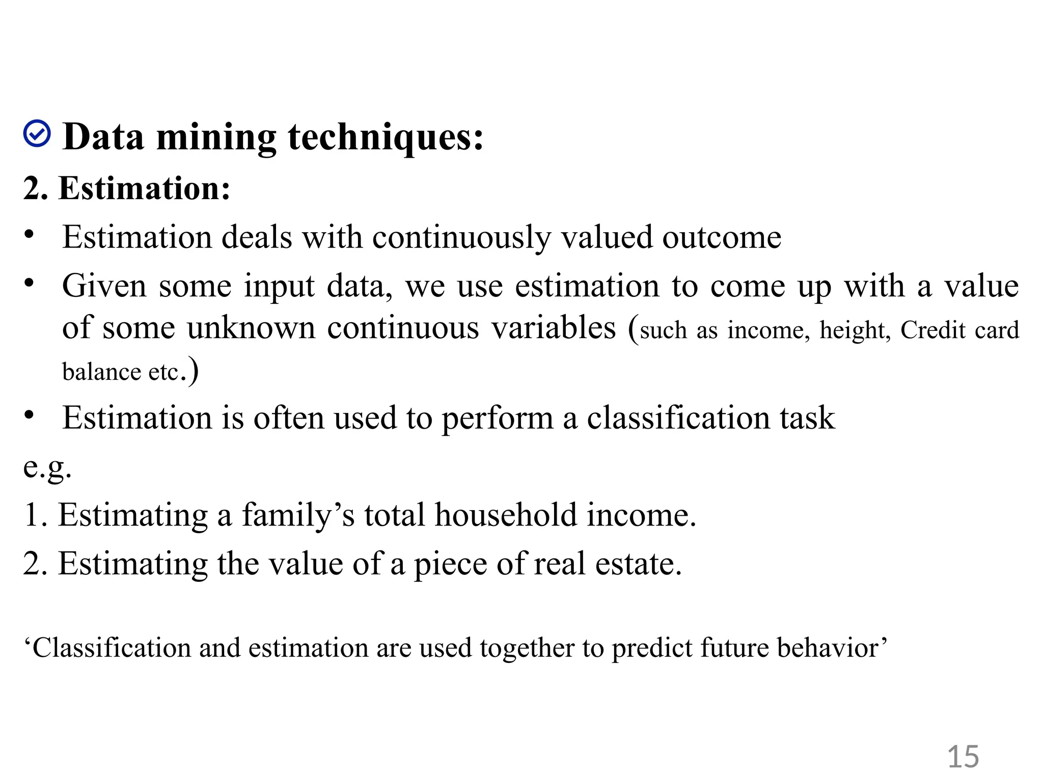 Data mining techniques:
2. Estimation:
• Estimation deals with continuously valued outcome
• Given some input data, we use estimation to come up with a value
of some unknown continuous variables (such as income, height, Credit card
balance etc.)
• Estimation is often used to perform a classification task
e.g.
1. Estimating a family’s total household income.
2. Estimating the value of a piece of real estate.
‘Classification and estimation are used together to predict future behavior’
15
 