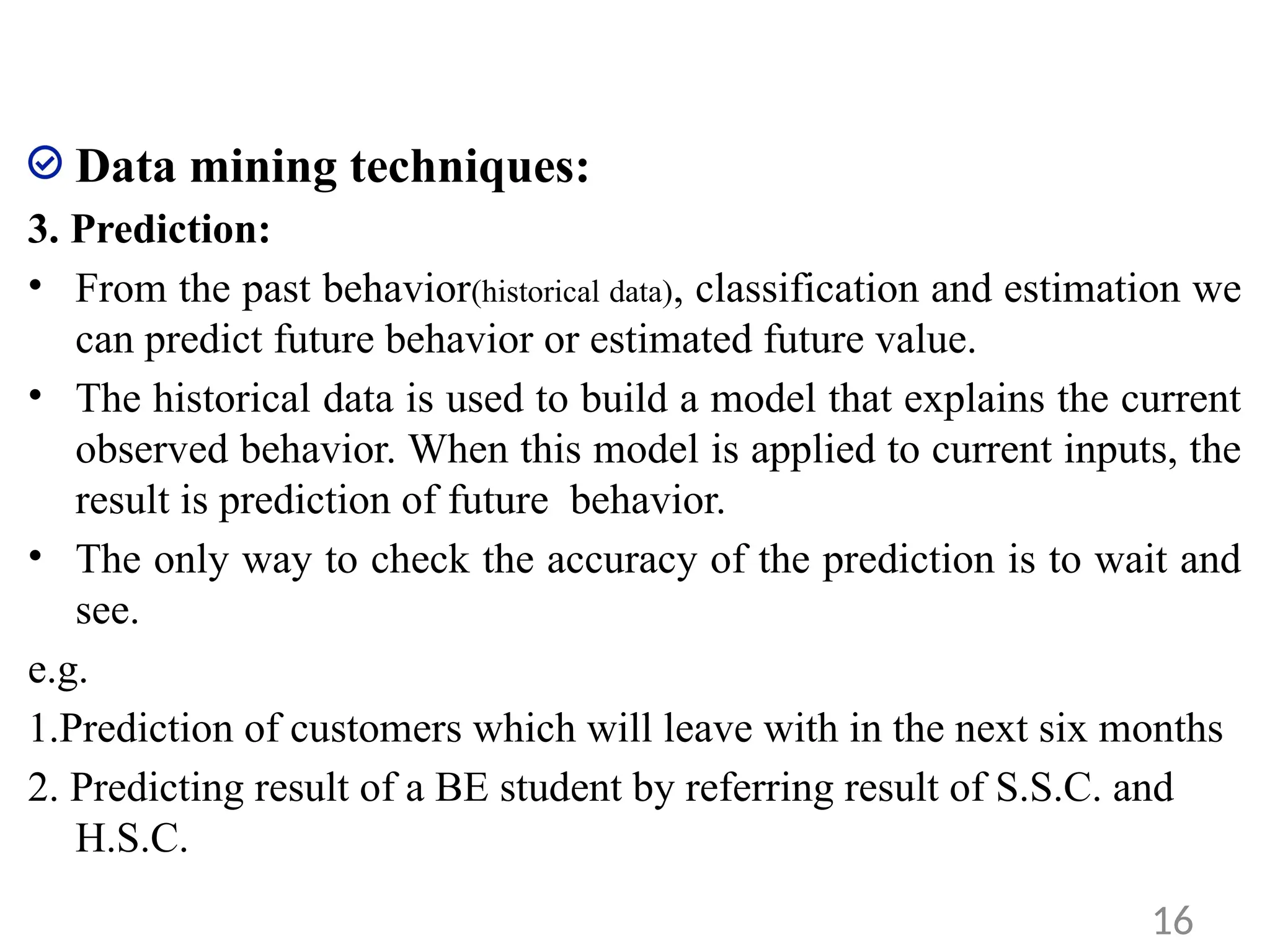 Data mining techniques:
3. Prediction:
• From the past behavior(historical data), classification and estimation we
can predict future behavior or estimated future value.
• The historical data is used to build a model that explains the current
observed behavior. When this model is applied to current inputs, the
result is prediction of future behavior.
• The only way to check the accuracy of the prediction is to wait and
see.
e.g.
1.Prediction of customers which will leave with in the next six months
2. Predicting result of a BE student by referring result of S.S.C. and
H.S.C.
16
 