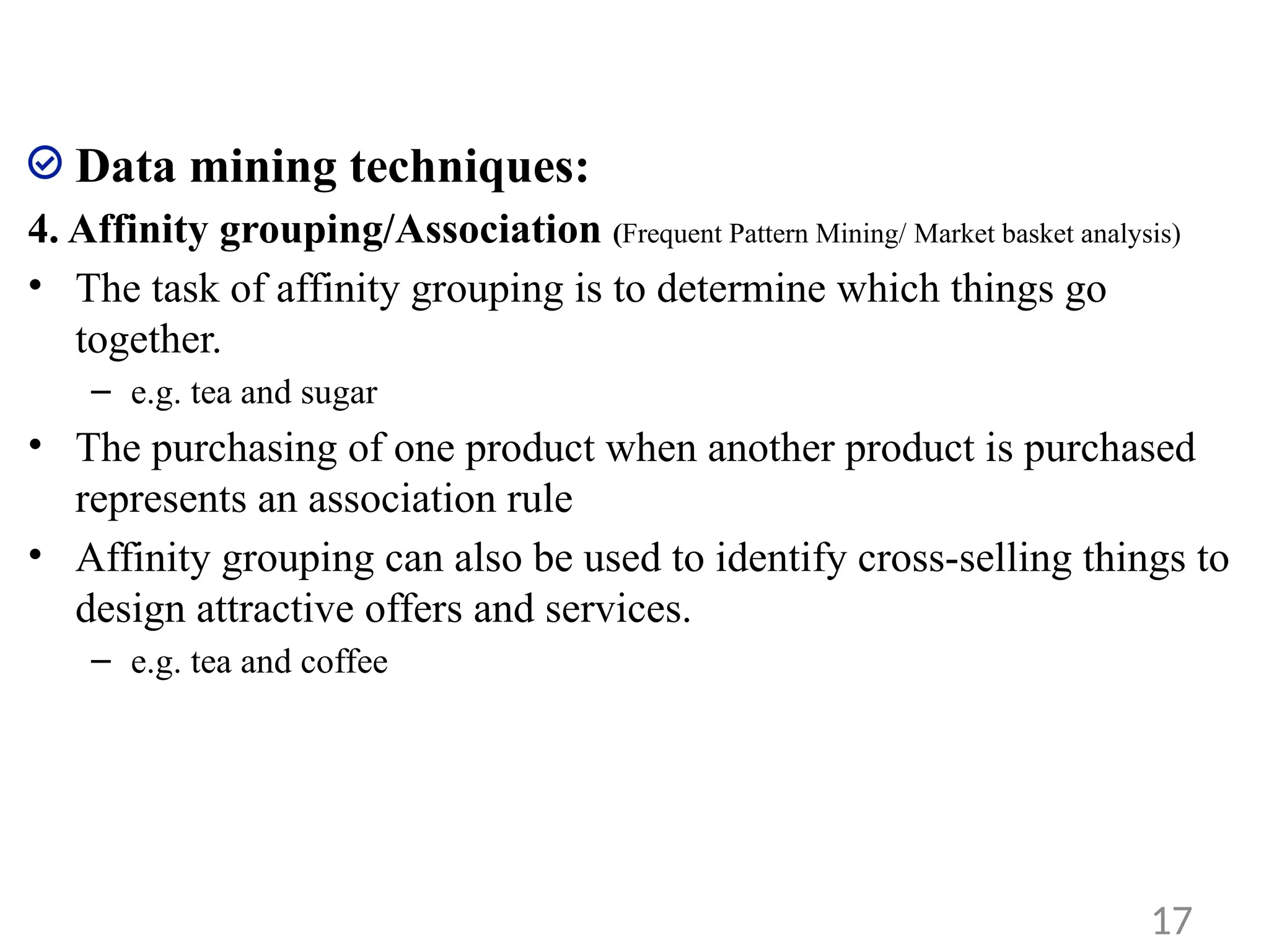 Data mining techniques:
4. Affinity grouping/Association (Frequent Pattern Mining/ Market basket analysis)
• The task of affinity grouping is to determine which things go
together.
– e.g. tea and sugar
• The purchasing of one product when another product is purchased
represents an association rule
• Affinity grouping can also be used to identify cross-selling things to
design attractive offers and services.
– e.g. tea and coffee
17
 