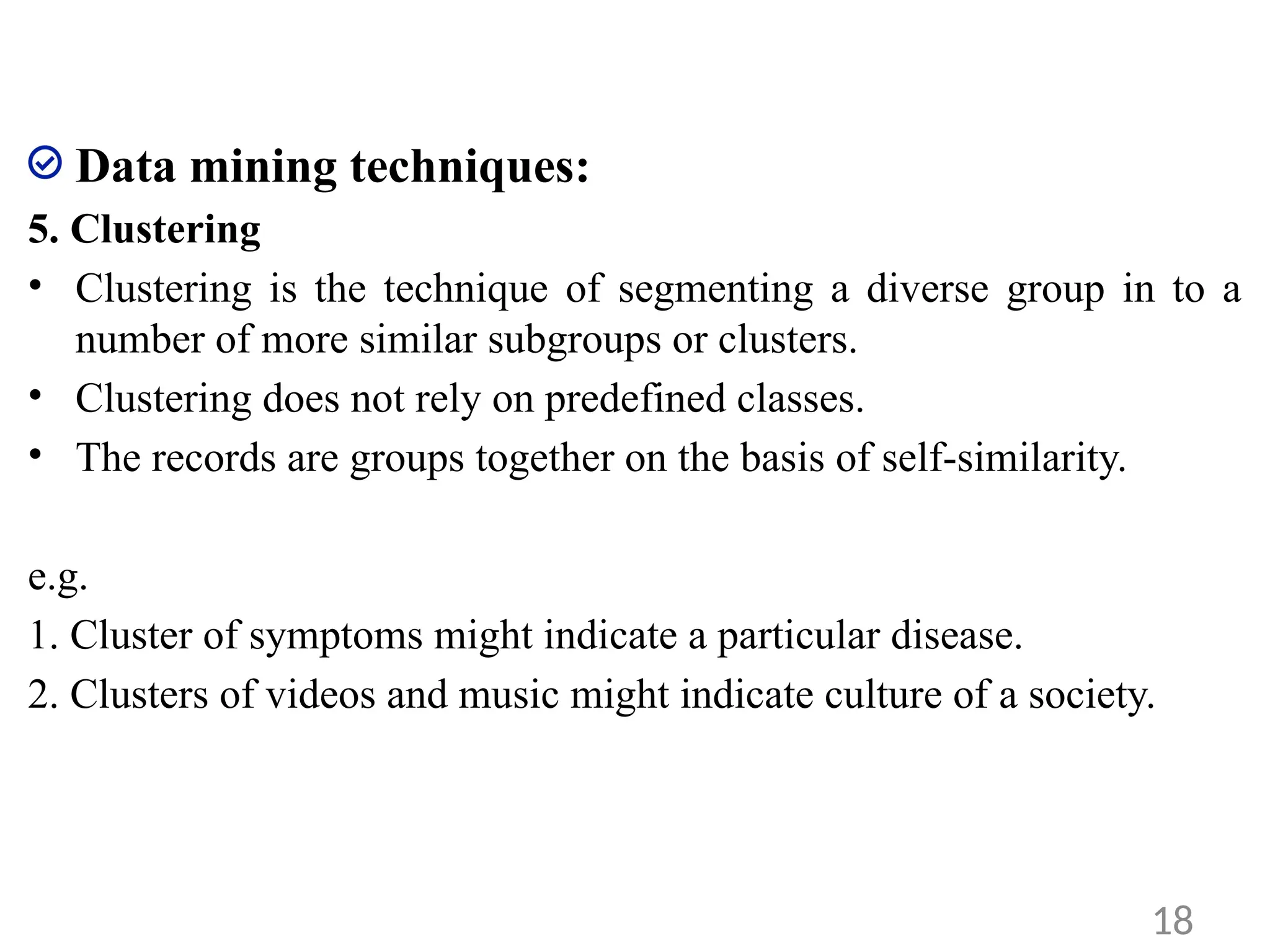 Data mining techniques:
5. Clustering
• Clustering is the technique of segmenting a diverse group in to a
number of more similar subgroups or clusters.
• Clustering does not rely on predefined classes.
• The records are groups together on the basis of self-similarity.
e.g.
1. Cluster of symptoms might indicate a particular disease.
2. Clusters of videos and music might indicate culture of a society.
18
 