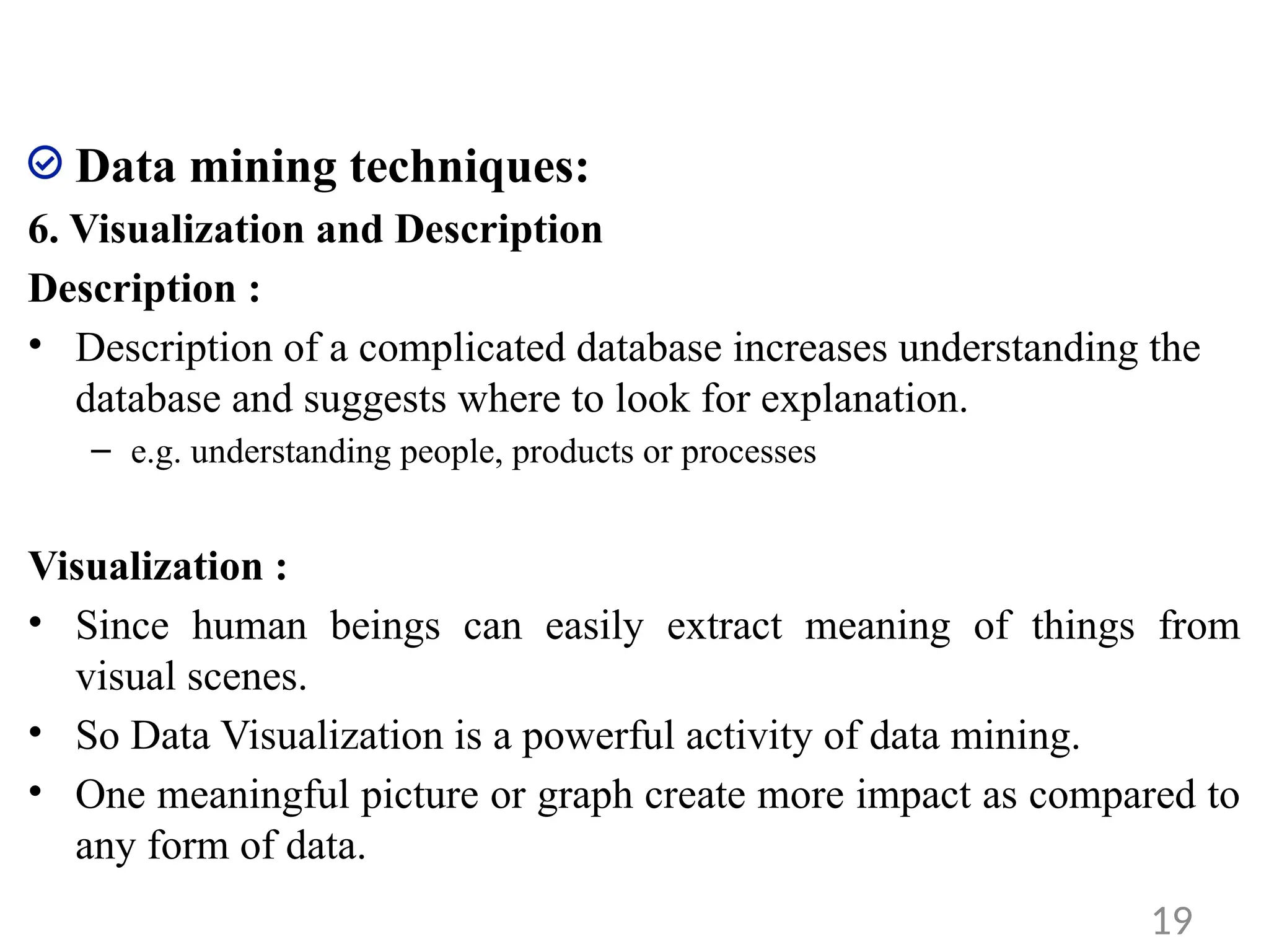 Data mining techniques:
6. Visualization and Description
Description :
• Description of a complicated database increases understanding the
database and suggests where to look for explanation.
– e.g. understanding people, products or processes
Visualization :
• Since human beings can easily extract meaning of things from
visual scenes.
• So Data Visualization is a powerful activity of data mining.
• One meaningful picture or graph create more impact as compared to
any form of data.
19
 