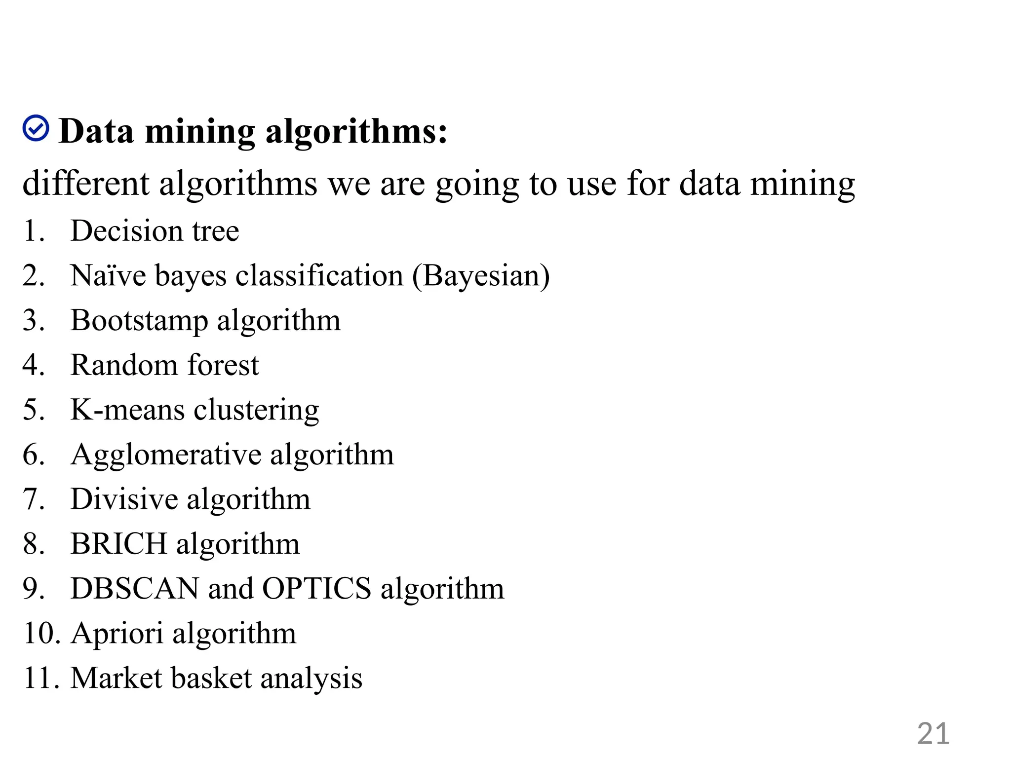 Data mining algorithms:
different algorithms we are going to use for data mining
1. Decision tree
2. Naïve bayes classification (Bayesian)
3. Bootstamp algorithm
4. Random forest
5. K-means clustering
6. Agglomerative algorithm
7. Divisive algorithm
8. BRICH algorithm
9. DBSCAN and OPTICS algorithm
10. Apriori algorithm
11. Market basket analysis
21
 
