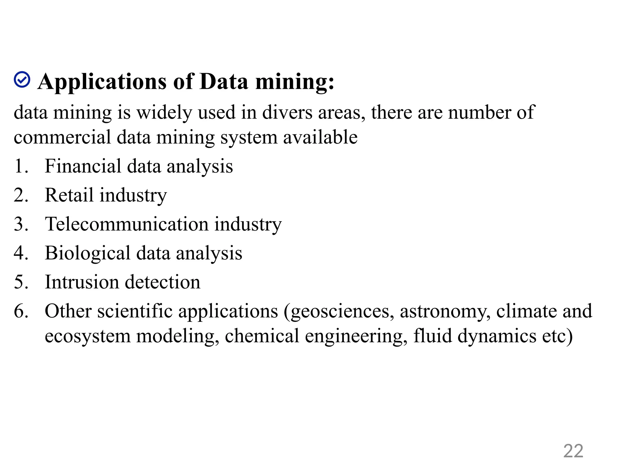 Applications of Data mining:
data mining is widely used in divers areas, there are number of
commercial data mining system available
1. Financial data analysis
2. Retail industry
3. Telecommunication industry
4. Biological data analysis
5. Intrusion detection
6. Other scientific applications (geosciences, astronomy, climate and
ecosystem modeling, chemical engineering, fluid dynamics etc)
22
 