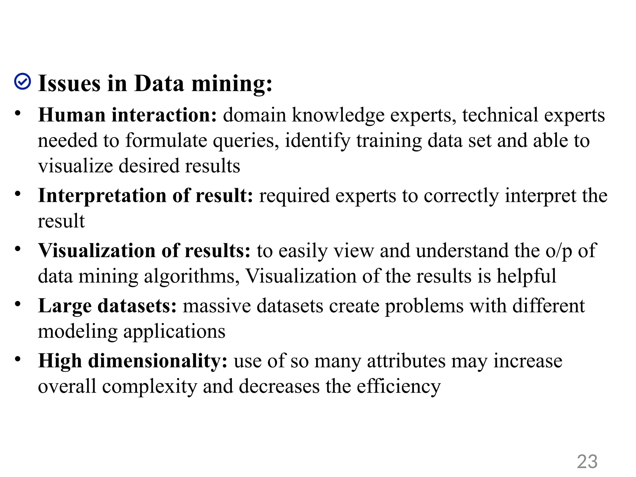 Issues in Data mining:
• Human interaction: domain knowledge experts, technical experts
needed to formulate queries, identify training data set and able to
visualize desired results
• Interpretation of result: required experts to correctly interpret the
result
• Visualization of results: to easily view and understand the o/p of
data mining algorithms, Visualization of the results is helpful
• Large datasets: massive datasets create problems with different
modeling applications
• High dimensionality: use of so many attributes may increase
overall complexity and decreases the efficiency
23
 