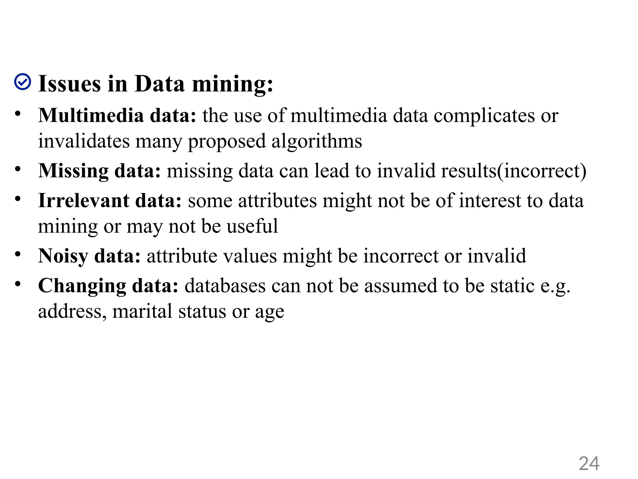 Issues in Data mining:
• Multimedia data: the use of multimedia data complicates or
invalidates many proposed algorithms
• Missing data: missing data can lead to invalid results(incorrect)
• Irrelevant data: some attributes might not be of interest to data
mining or may not be useful
• Noisy data: attribute values might be incorrect or invalid
• Changing data: databases can not be assumed to be static e.g.
address, marital status or age
24
 