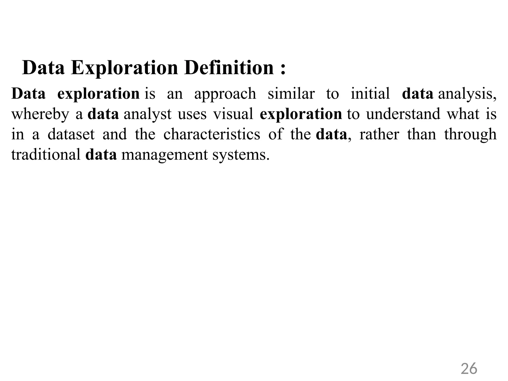Data Exploration Definition :
Data exploration is an approach similar to initial data analysis,
whereby a data analyst uses visual exploration to understand what is
in a dataset and the characteristics of the data, rather than through
traditional data management systems.
26
 