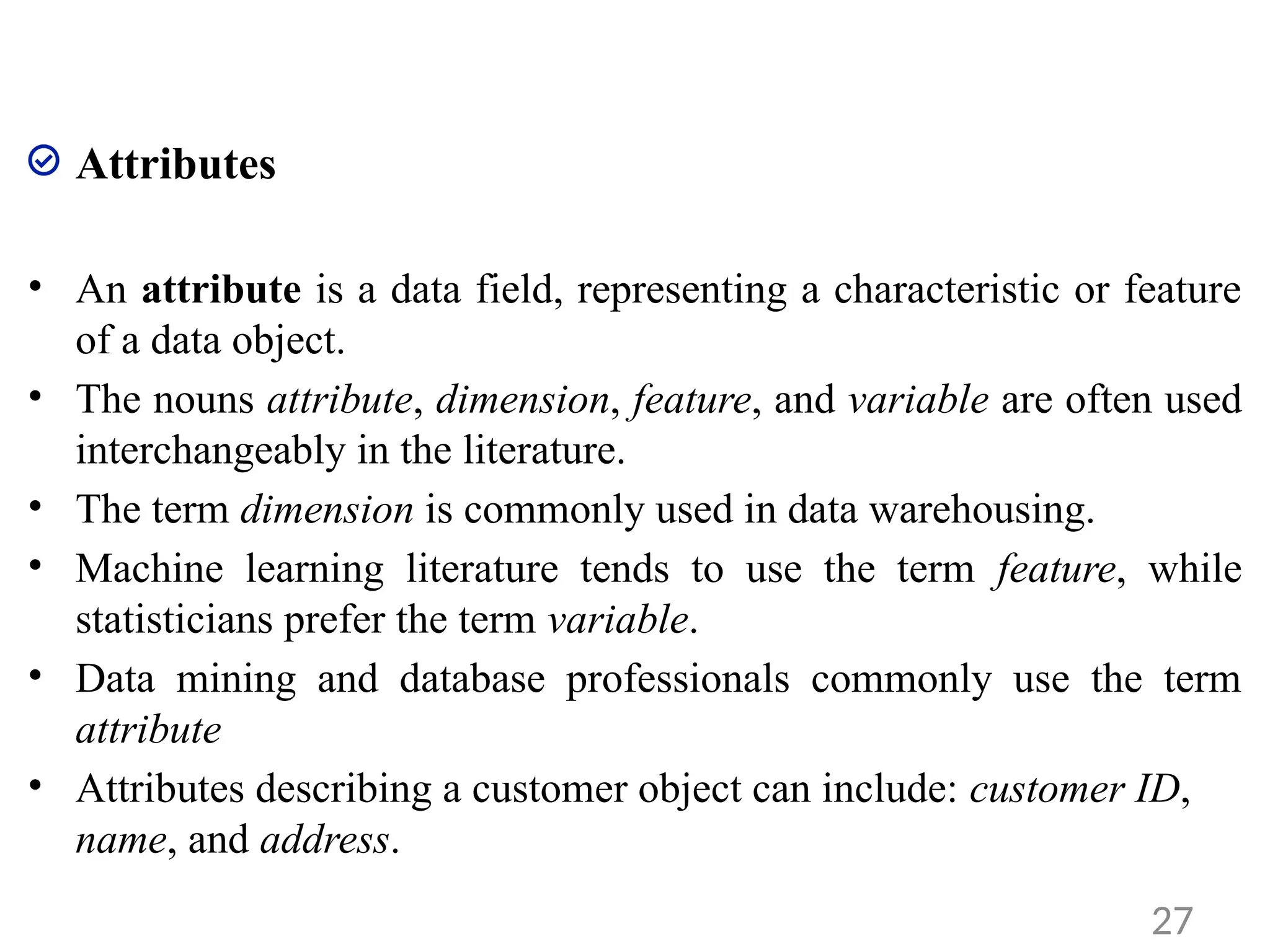 Attributes
• An attribute is a data field, representing a characteristic or feature
of a data object.
• The nouns attribute, dimension, feature, and variable are often used
interchangeably in the literature.
• The term dimension is commonly used in data warehousing.
• Machine learning literature tends to use the term feature, while
statisticians prefer the term variable.
• Data mining and database professionals commonly use the term
attribute
• Attributes describing a customer object can include: customer ID,
name, and address.
27
 