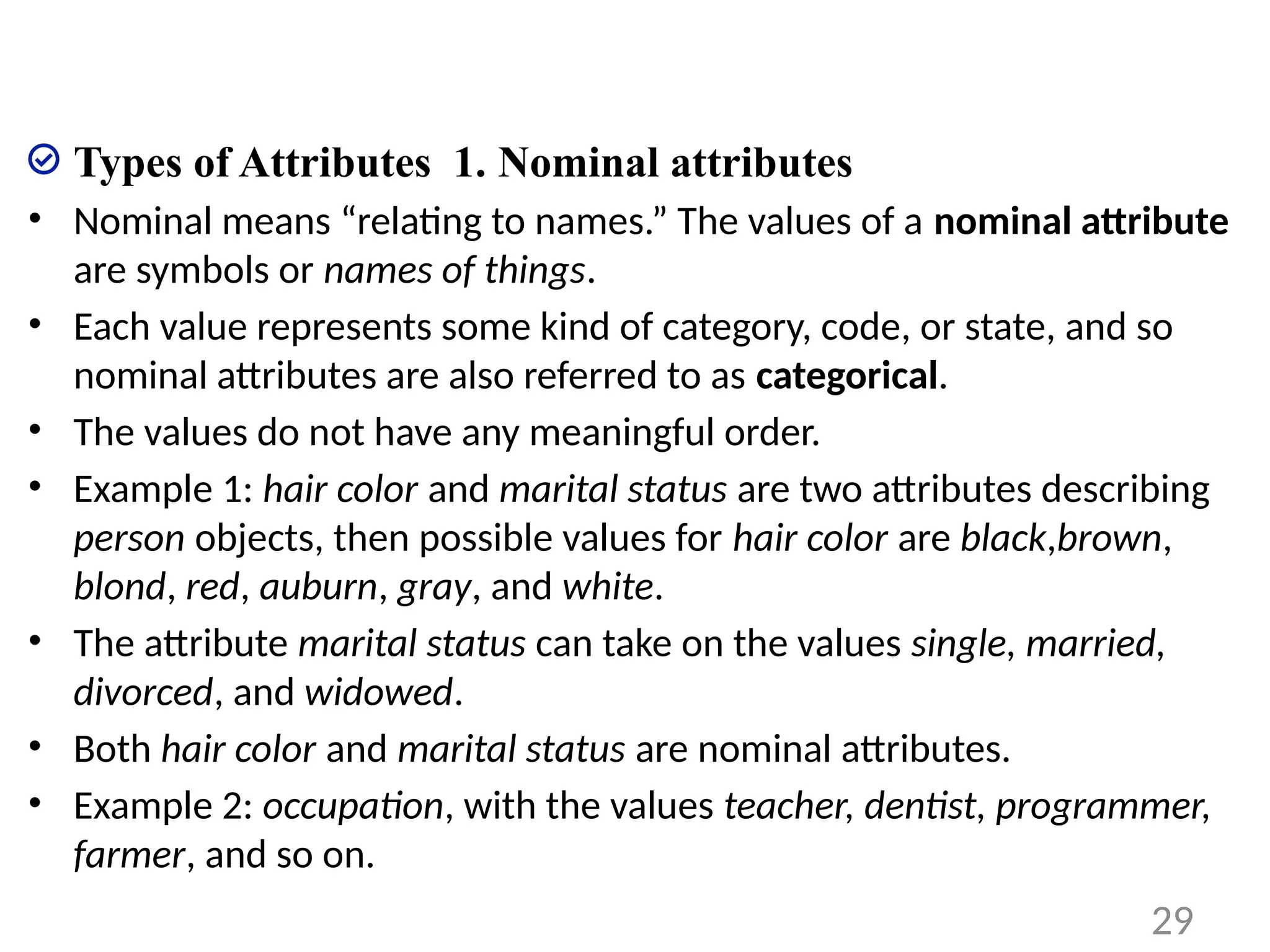 Types of Attributes 1. Nominal attributes
• Nominal means “relating to names.” The values of a nominal attribute
are symbols or names of things.
• Each value represents some kind of category, code, or state, and so
nominal attributes are also referred to as categorical.
• The values do not have any meaningful order.
• Example 1: hair color and marital status are two attributes describing
person objects, then possible values for hair color are black,brown,
blond, red, auburn, gray, and white.
• The attribute marital status can take on the values single, married,
divorced, and widowed.
• Both hair color and marital status are nominal attributes.
• Example 2: occupation, with the values teacher, dentist, programmer,
farmer, and so on.
29
 