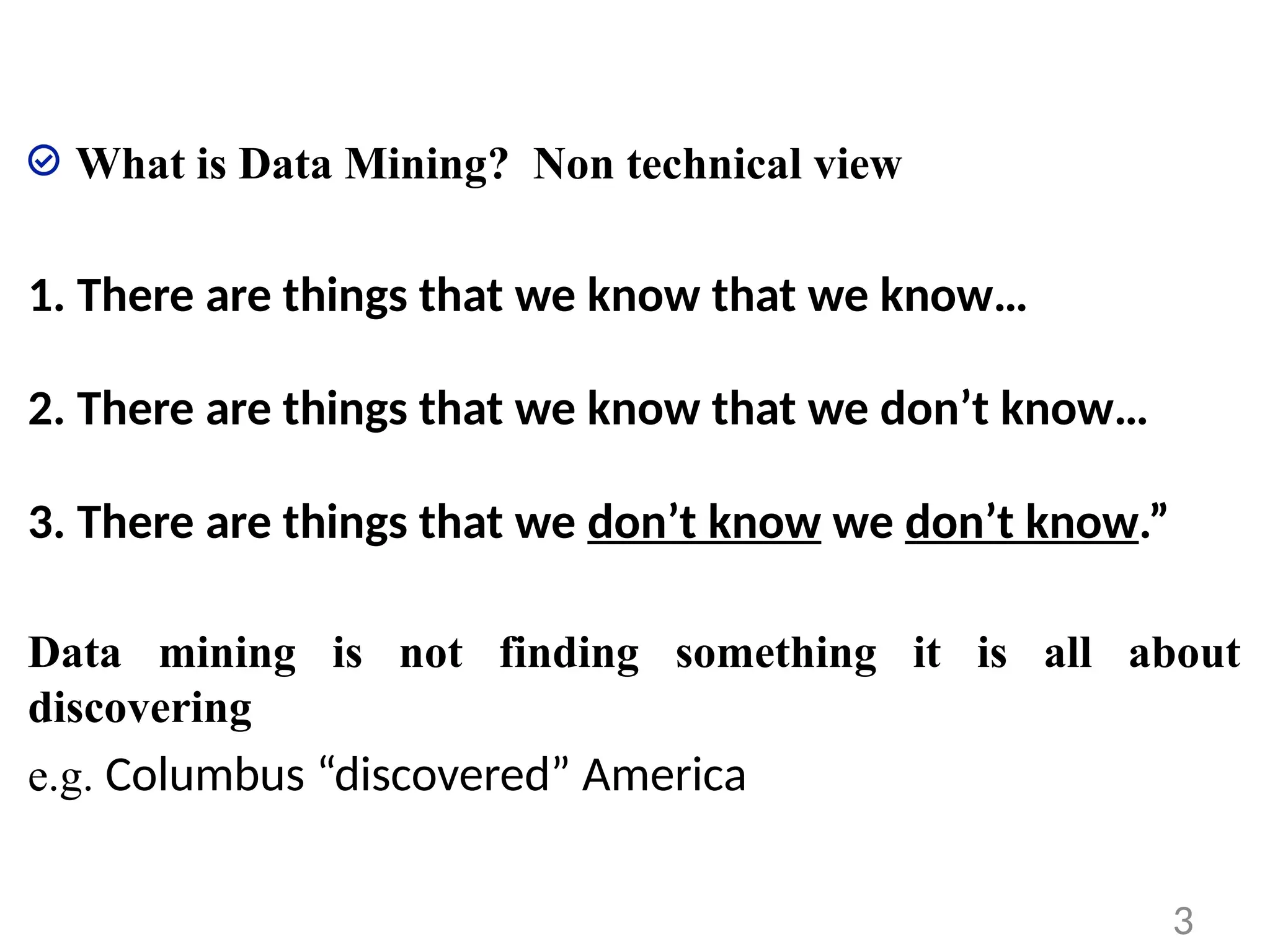 What is Data Mining? Non technical view
1. There are things that we know that we know…
2. There are things that we know that we don’t know…
3. There are things that we don’t know we don’t know.”
Data mining is not finding something it is all about
discovering
e.g. Columbus “discovered” America
3
 