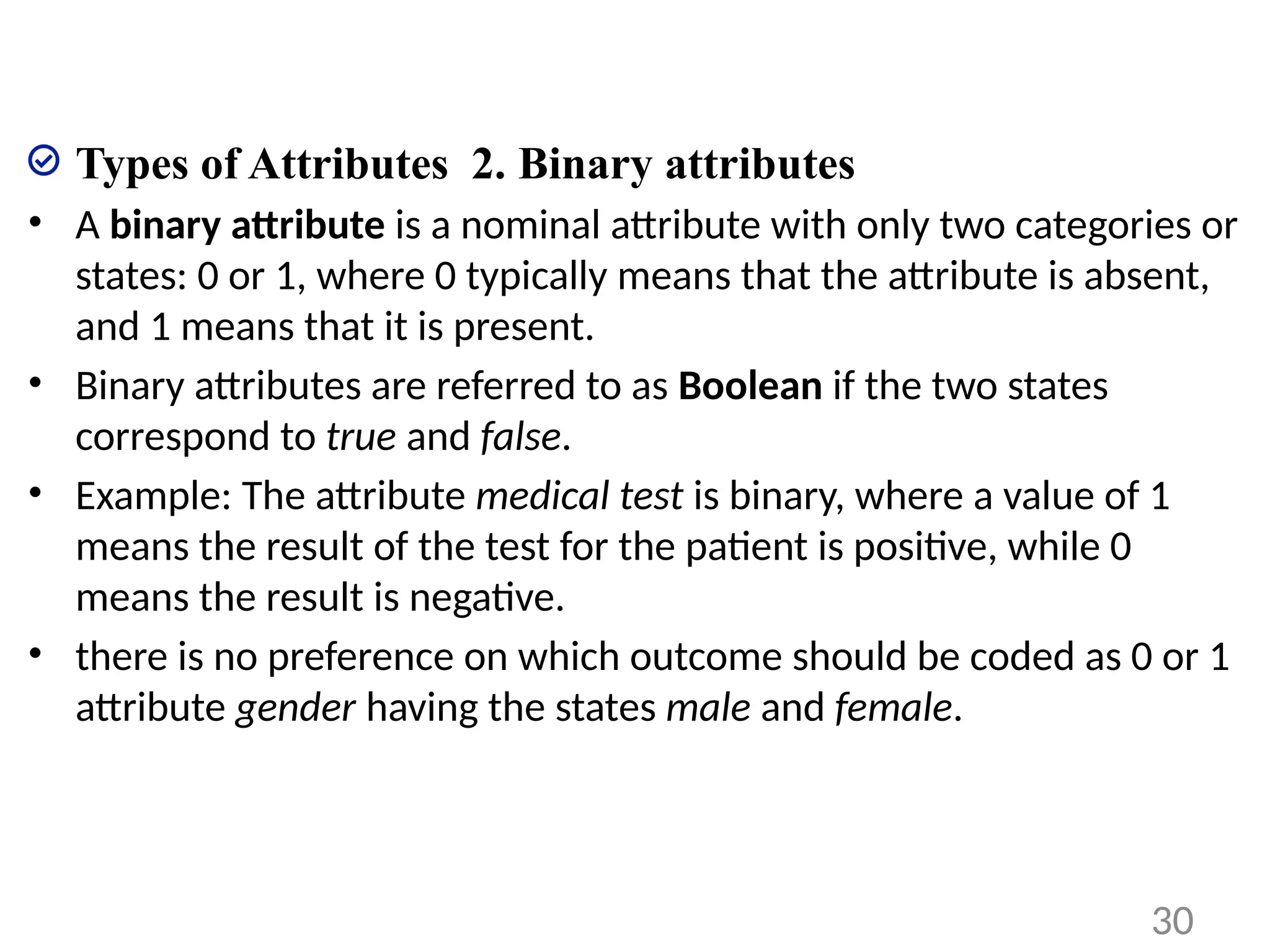 Types of Attributes 2. Binary attributes
• A binary attribute is a nominal attribute with only two categories or
states: 0 or 1, where 0 typically means that the attribute is absent,
and 1 means that it is present.
• Binary attributes are referred to as Boolean if the two states
correspond to true and false.
• Example: The attribute medical test is binary, where a value of 1
means the result of the test for the patient is positive, while 0
means the result is negative.
• there is no preference on which outcome should be coded as 0 or 1
attribute gender having the states male and female.
30
 