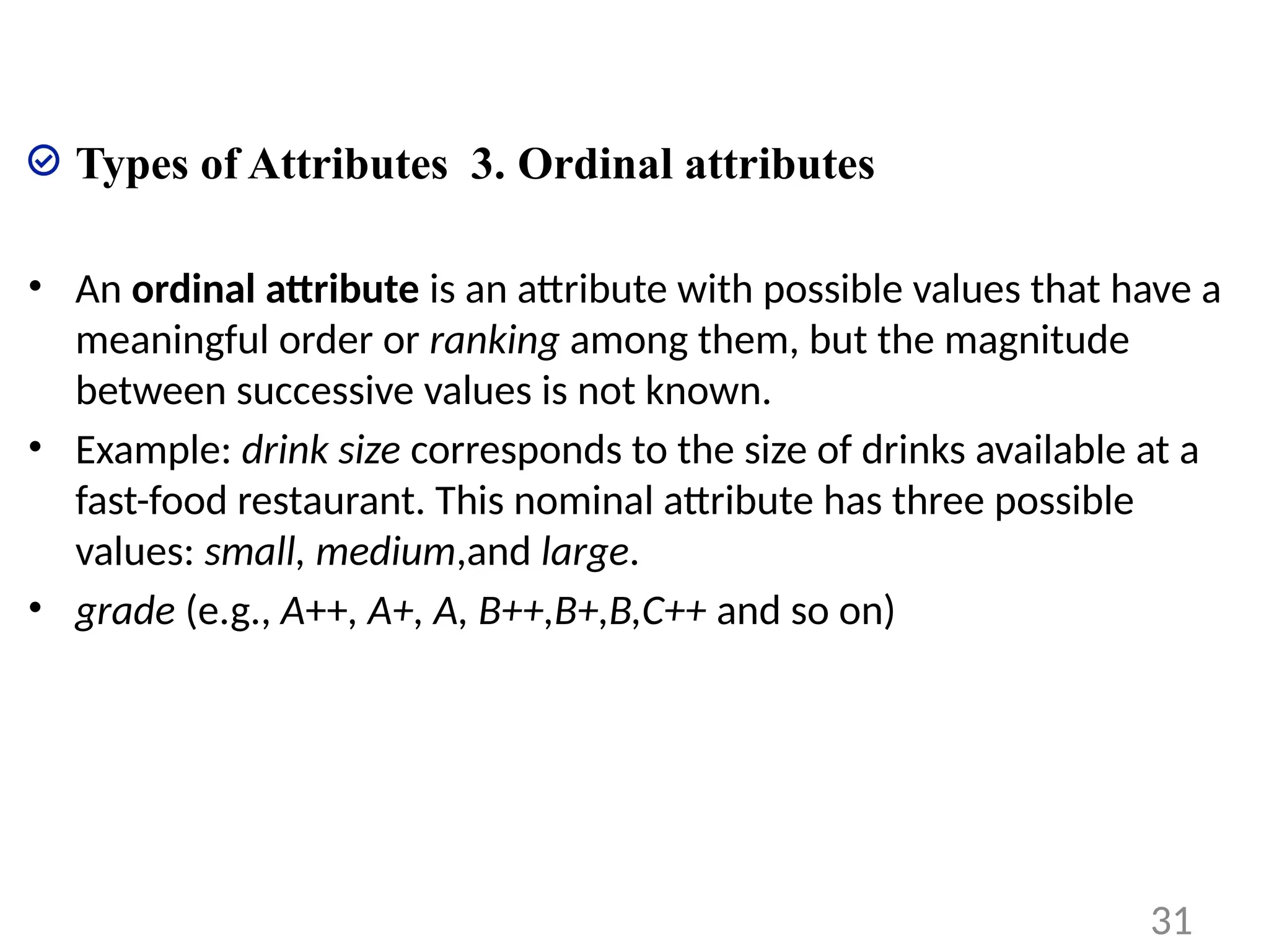 Types of Attributes 3. Ordinal attributes
• An ordinal attribute is an attribute with possible values that have a
meaningful order or ranking among them, but the magnitude
between successive values is not known.
• Example: drink size corresponds to the size of drinks available at a
fast-food restaurant. This nominal attribute has three possible
values: small, medium,and large.
• grade (e.g., A++, A+, A, B++,B+,B,C++ and so on)
31
 