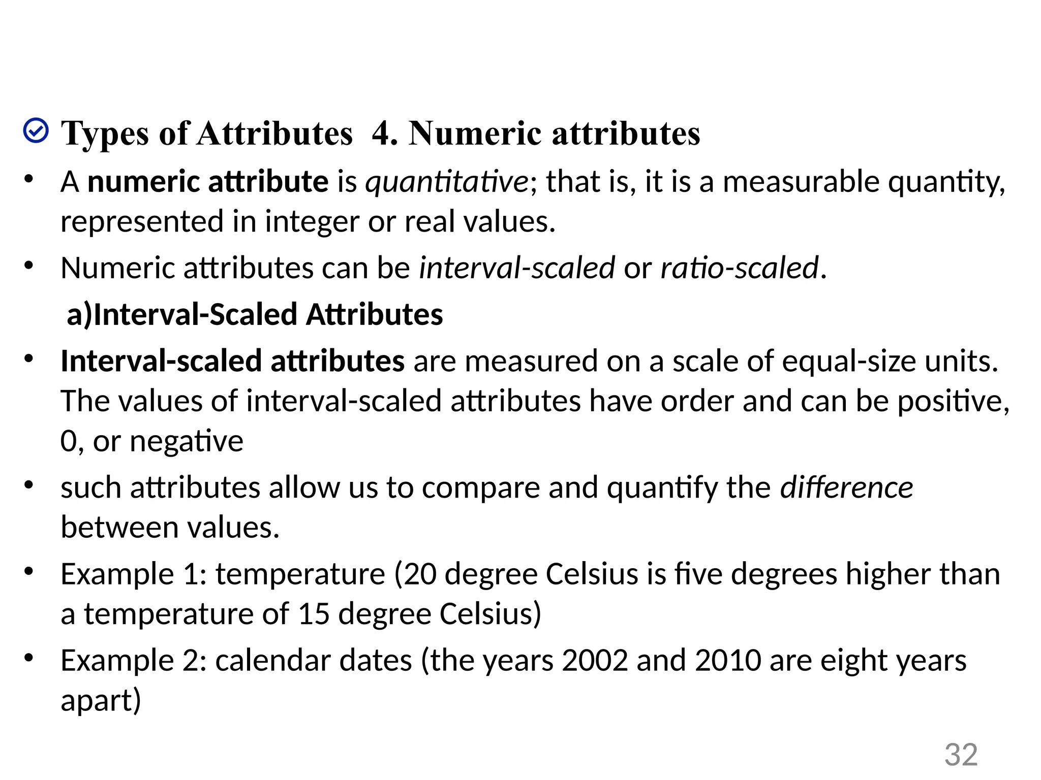 Types of Attributes 4. Numeric attributes
• A numeric attribute is quantitative; that is, it is a measurable quantity,
represented in integer or real values.
• Numeric attributes can be interval-scaled or ratio-scaled.
a)Interval-Scaled Attributes
• Interval-scaled attributes are measured on a scale of equal-size units.
The values of interval-scaled attributes have order and can be positive,
0, or negative
• such attributes allow us to compare and quantify the difference
between values.
• Example 1: temperature (20 degree Celsius is five degrees higher than
a temperature of 15 degree Celsius)
• Example 2: calendar dates (the years 2002 and 2010 are eight years
apart)
32
 