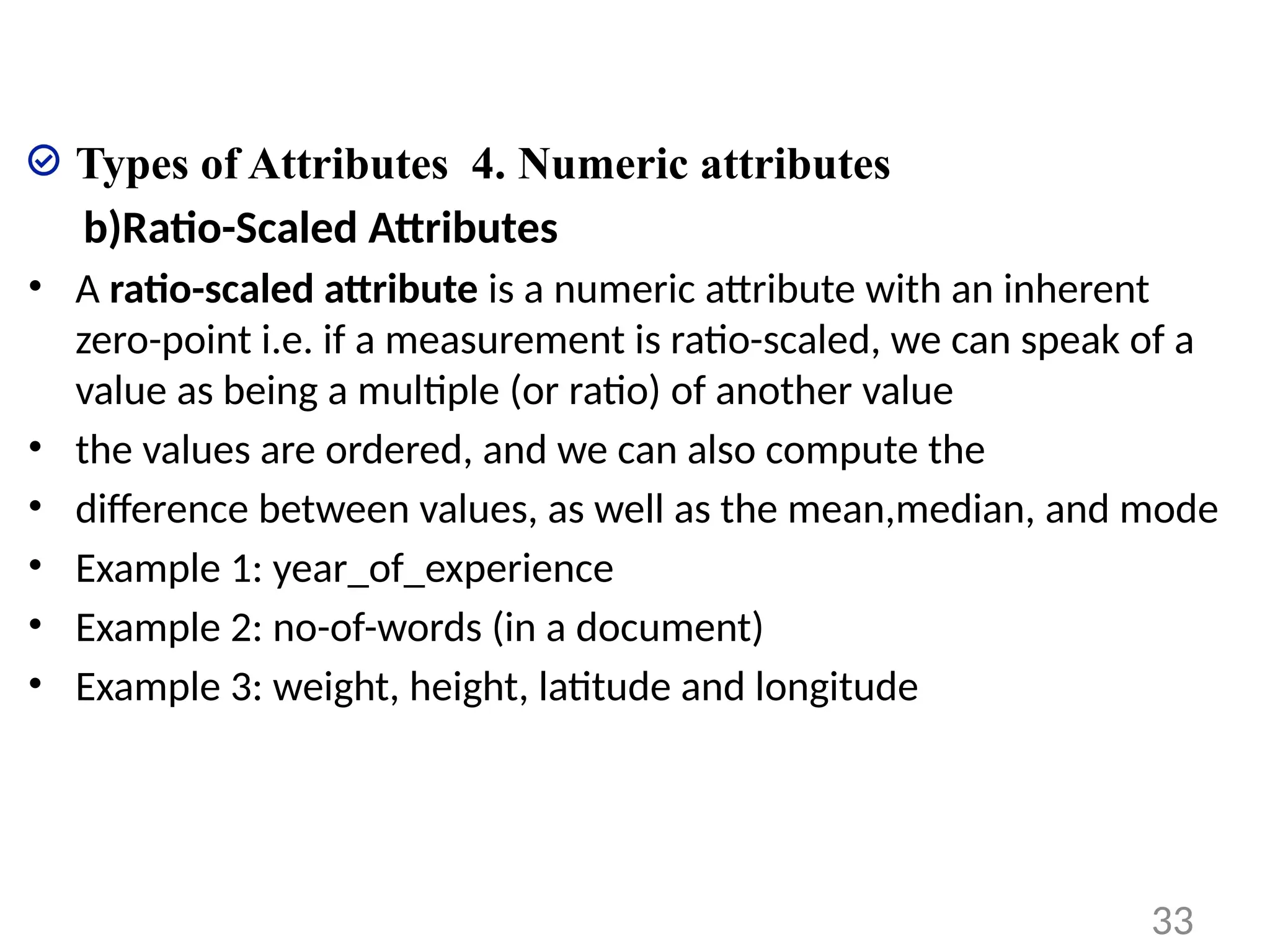 Types of Attributes 4. Numeric attributes
b)Ratio-Scaled Attributes
• A ratio-scaled attribute is a numeric attribute with an inherent
zero-point i.e. if a measurement is ratio-scaled, we can speak of a
value as being a multiple (or ratio) of another value
• the values are ordered, and we can also compute the
• difference between values, as well as the mean,median, and mode
• Example 1: year_of_experience
• Example 2: no-of-words (in a document)
• Example 3: weight, height, latitude and longitude
33
 