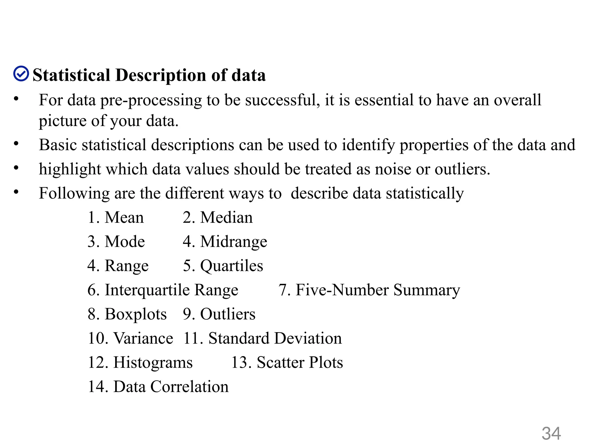 Statistical Description of data
• For data pre-processing to be successful, it is essential to have an overall
picture of your data.
• Basic statistical descriptions can be used to identify properties of the data and
• highlight which data values should be treated as noise or outliers.
• Following are the different ways to describe data statistically
1. Mean 2. Median
3. Mode 4. Midrange
4. Range 5. Quartiles
6. Interquartile Range 7. Five-Number Summary
8. Boxplots 9. Outliers
10. Variance 11. Standard Deviation
12. Histograms 13. Scatter Plots
14. Data Correlation
34
 