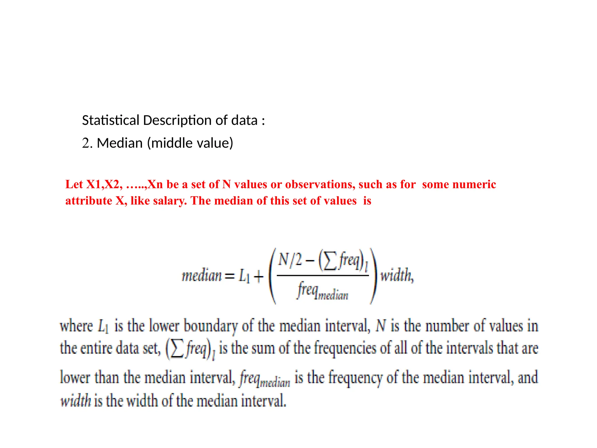 Statistical Description of data :
2. Median (middle value)
Let X1,X2, …..,Xn be a set of N values or observations, such as for some numeric
attribute X, like salary. The median of this set of values is
 