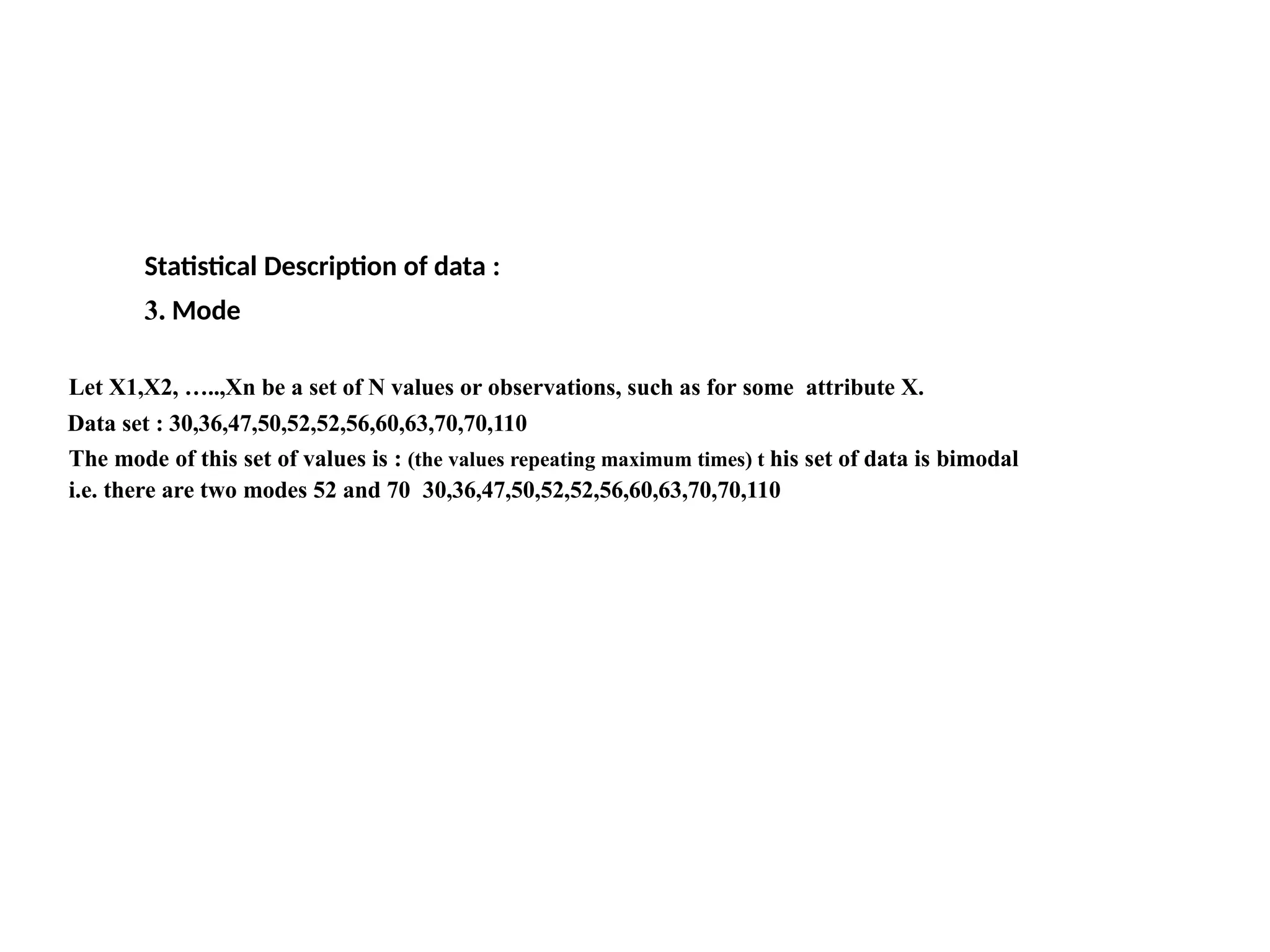 Let X1,X2, …..,Xn be a set of N values or observations, such as for some attribute X.
Data set : 30,36,47,50,52,52,56,60,63,70,70,110
The mode of this set of values is : (the values repeating maximum times) t his set of data is bimodal
i.e. there are two modes 52 and 70 30,36,47,50,52,52,56,60,63,70,70,110)
Statistical Description of data :
3. Mode
 