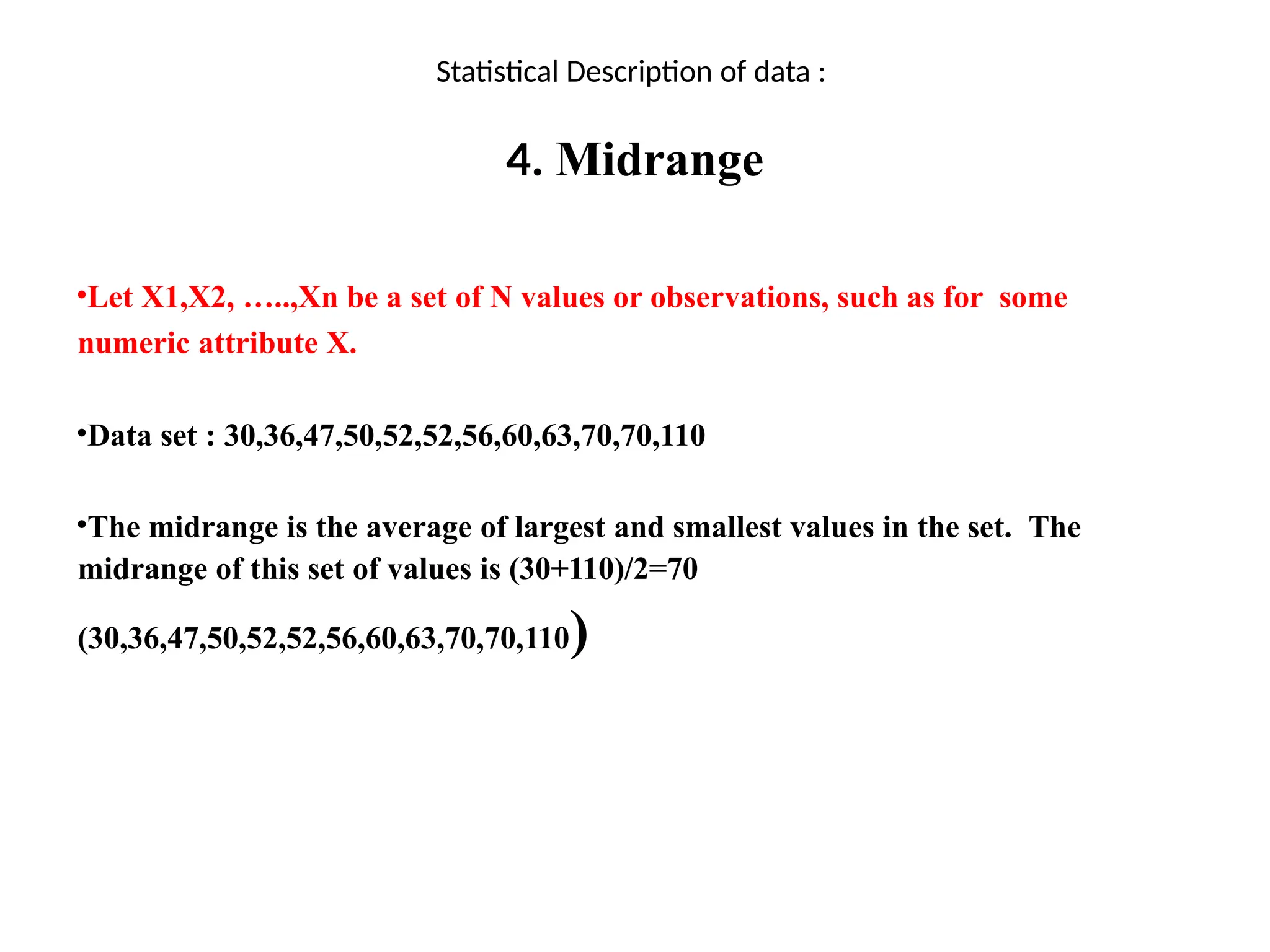 Statistical Description of data :
4. Midrange
•Let X1,X2, …..,Xn be a set of N values or observations, such as for some
numeric attribute X.
•Data set : 30,36,47,50,52,52,56,60,63,70,70,110
•The midrange is the average of largest and smallest values in the set. The
midrange of this set of values is (30+110)/2=70
(30,36,47,50,52,52,56,60,63,70,70,110)
 