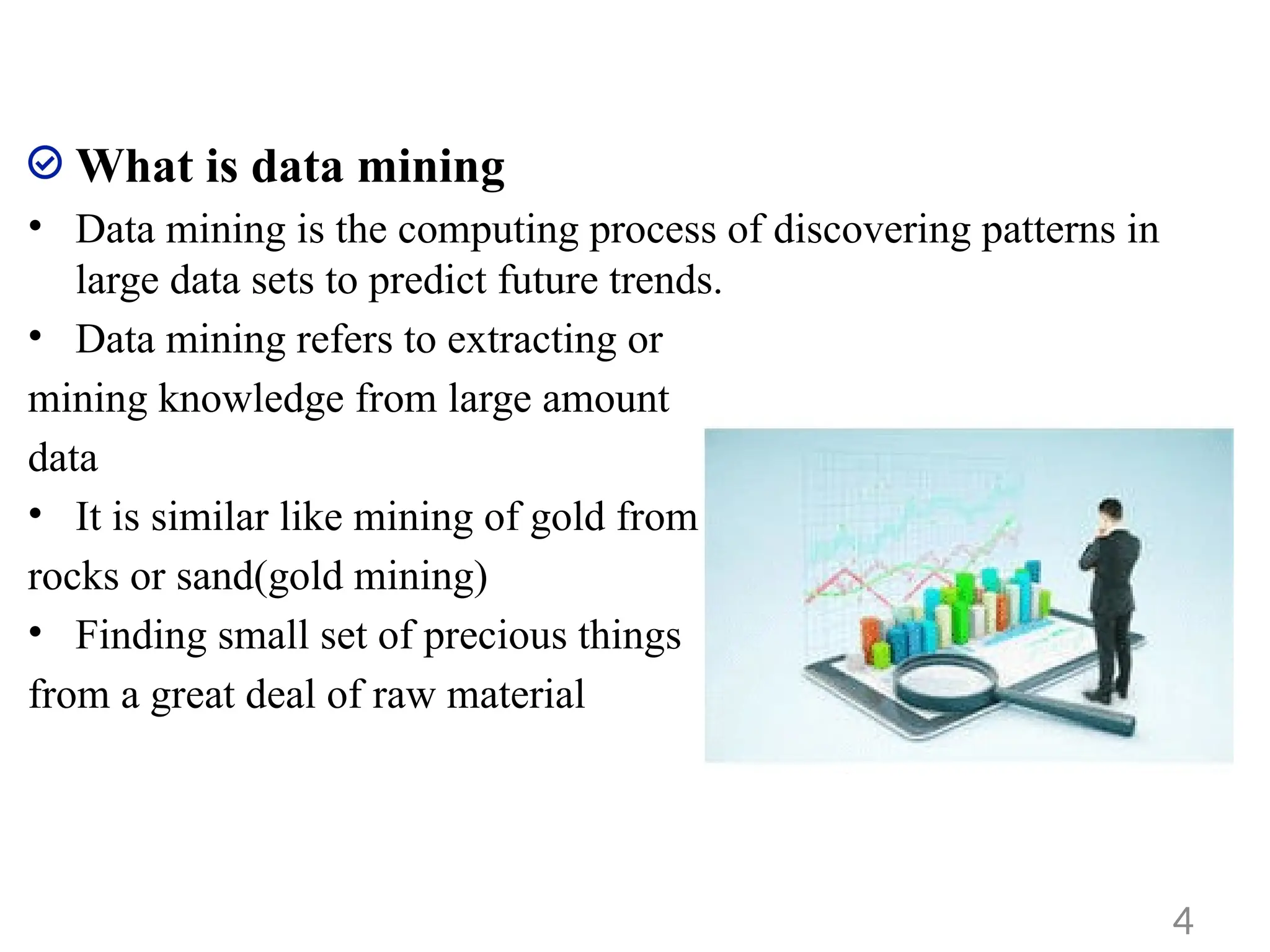 What is data mining
• Data mining is the computing process of discovering patterns in
large data sets to predict future trends.
• Data mining refers to extracting or
mining knowledge from large amount
data
• It is similar like mining of gold from
rocks or sand(gold mining)
• Finding small set of precious things
from a great deal of raw material
4
 