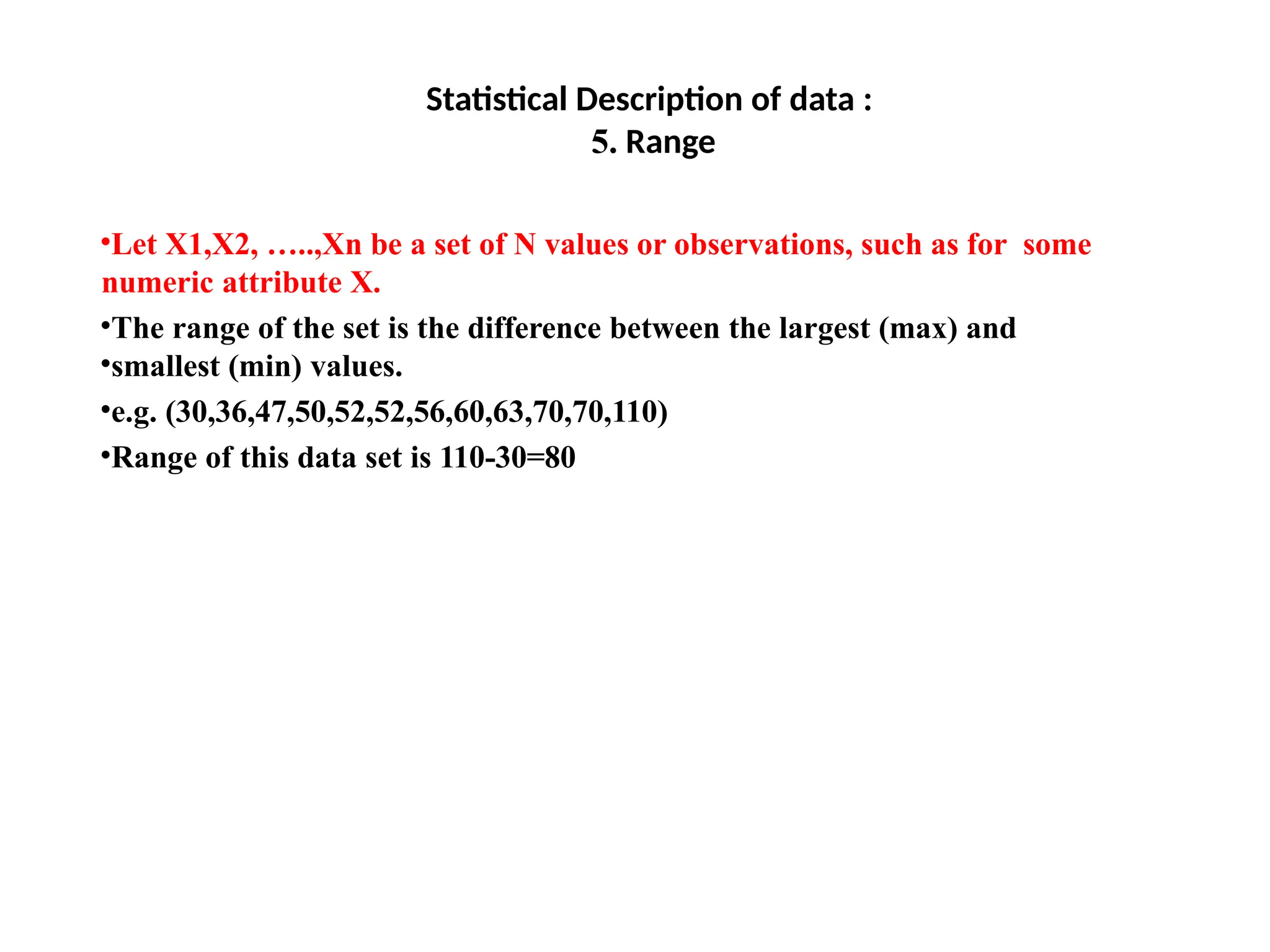 Statistical Description of data :
5. Range
•Let X1,X2, …..,Xn be a set of N values or observations, such as for some
numeric attribute X.
•The range of the set is the difference between the largest (max) and
•smallest (min) values.
•e.g. (30,36,47,50,52,52,56,60,63,70,70,110)
•Range of this data set is 110-30=80
 