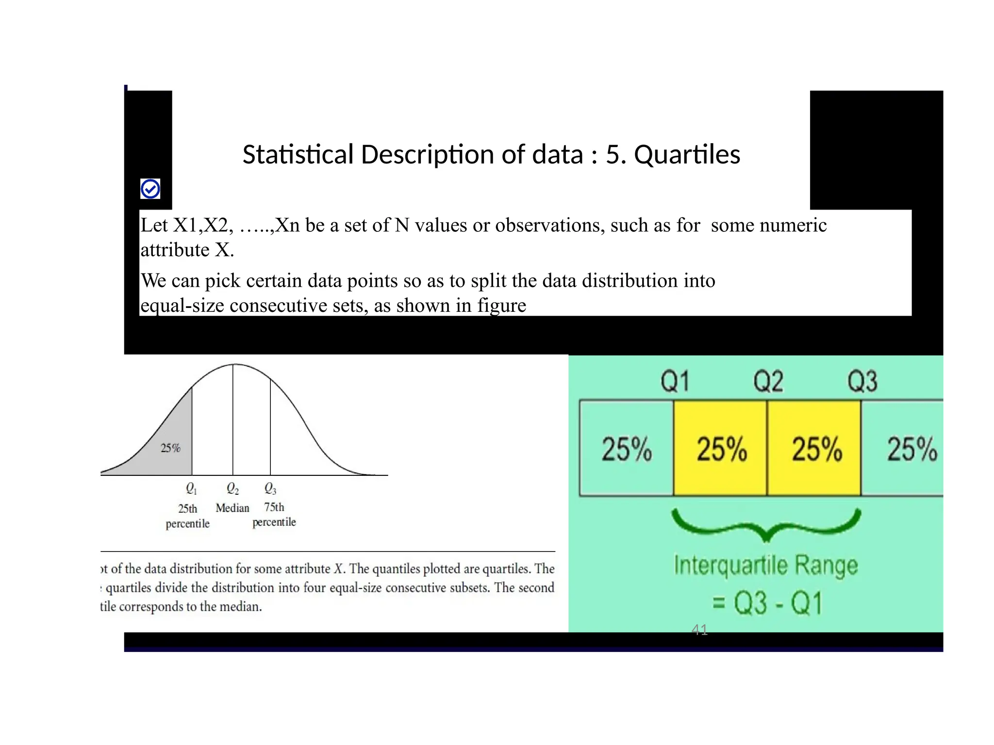 Statistical Description of data : 5. Quartiles
Let X1,X2, …..,Xn be a set of N values or observations, such as for some numeric
attribute X.
We can pick certain data points so as to split the data distribution into
equal-size consecutive sets, as shown in figure
41
 