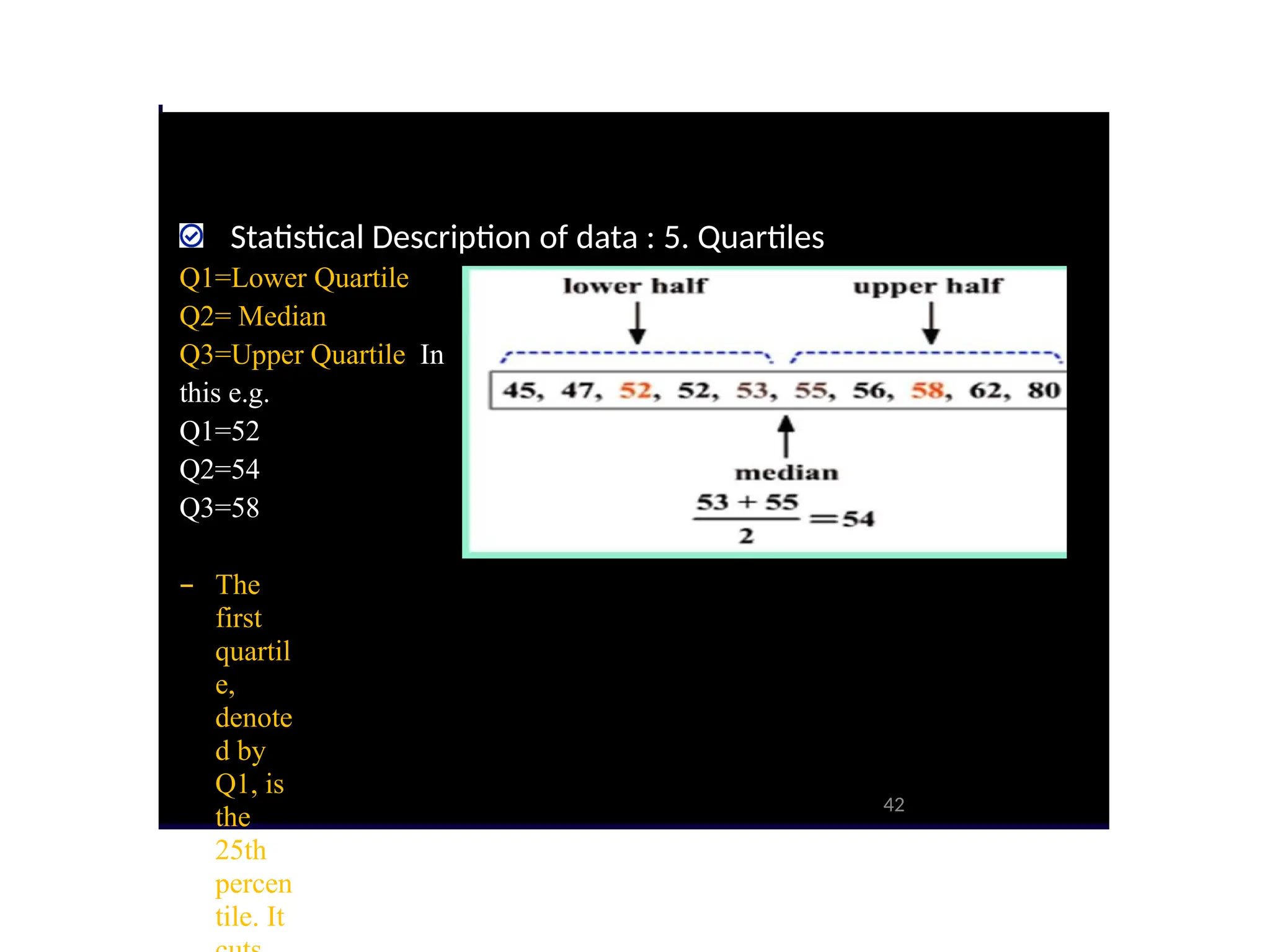 Statistical Description of data : 5. Quartiles
Q1=Lower Quartile
Q2= Median
Q3=Upper Quartile In
this e.g.
Q1=52
Q2=54
Q3=58
– The
first
quartil
e,
denote
d by
Q1, is
the
25th
percen
tile. It
42
 