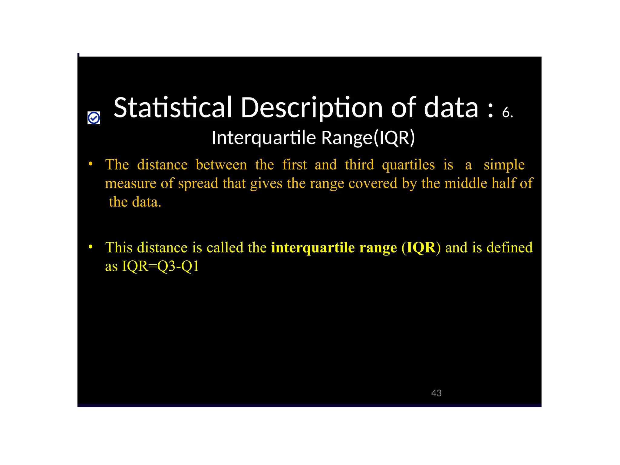Statistical Description of data : 6.
Interquartile Range(IQR)
43
• The distance between the first and third quartiles is a simple
measure of spread that gives the range covered by the middle half of
the data.
• This distance is called the interquartile range (IQR) and is defined
as IQR=Q3-Q1
 