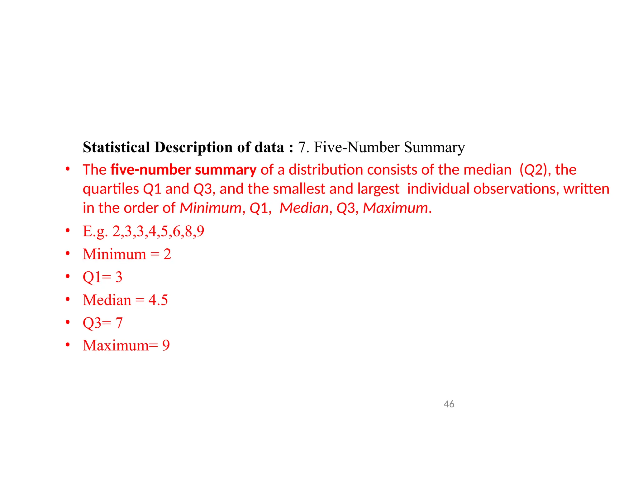 Statistical Description of data : 7. Five-Number Summary
• The five-number summary of a distribution consists of the median (Q2), the
quartiles Q1 and Q3, and the smallest and largest individual observations, written
in the order of Minimum, Q1, Median, Q3, Maximum.
• E.g. 2,3,3,4,5,6,8,9
• Minimum = 2
• Q1= 3
• Median = 4.5
• Q3= 7
• Maximum= 9
46
 
