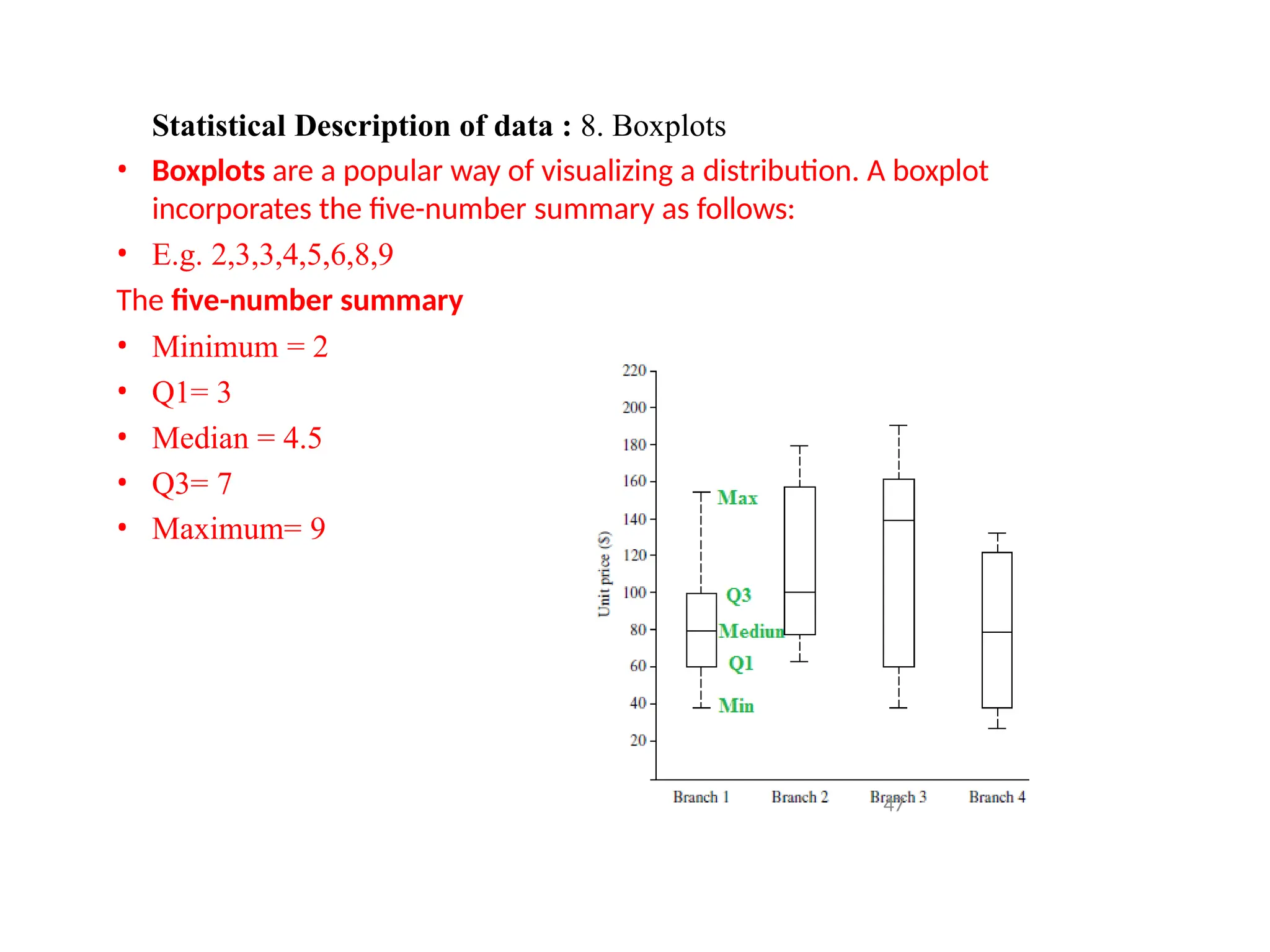 Statistical Description of data : 8. Boxplots
• Boxplots are a popular way of visualizing a distribution. A boxplot
incorporates the five-number summary as follows:
• E.g. 2,3,3,4,5,6,8,9
The five-number summary
• Minimum = 2
• Q1= 3
• Median = 4.5
• Q3= 7
• Maximum= 9
47
 