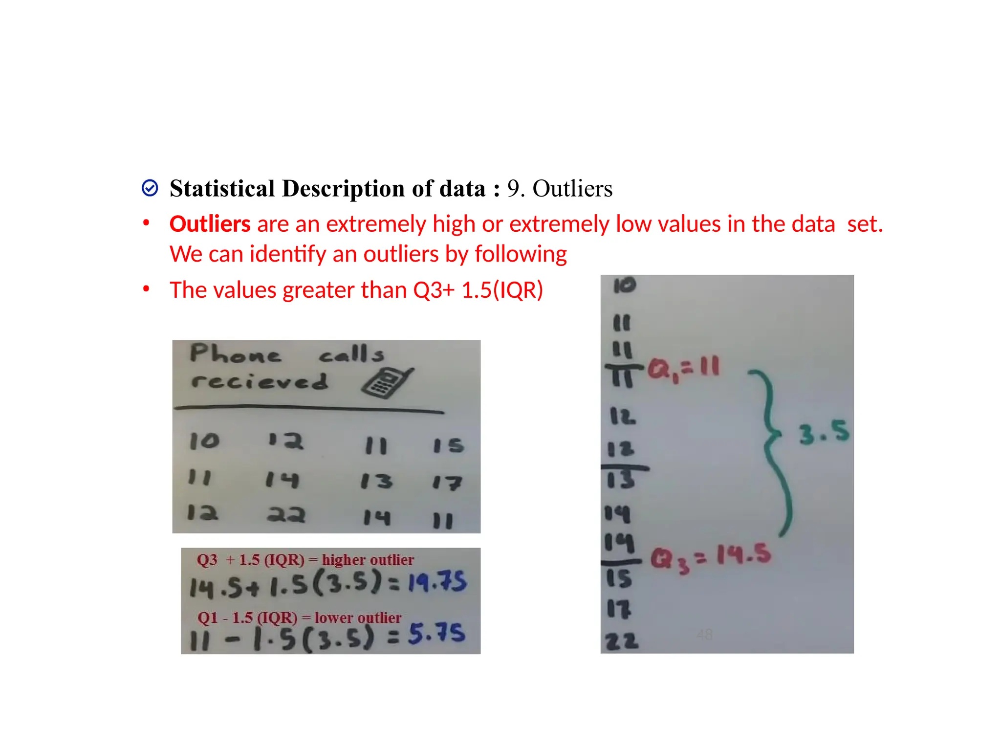 Statistical Description of data : 9. Outliers
• Outliers are an extremely high or extremely low values in the data set.
We can identify an outliers by following
• The values greater than Q3+ 1.5(IQR)
• The values less than Q1 – 1.5(IQR)
48
 