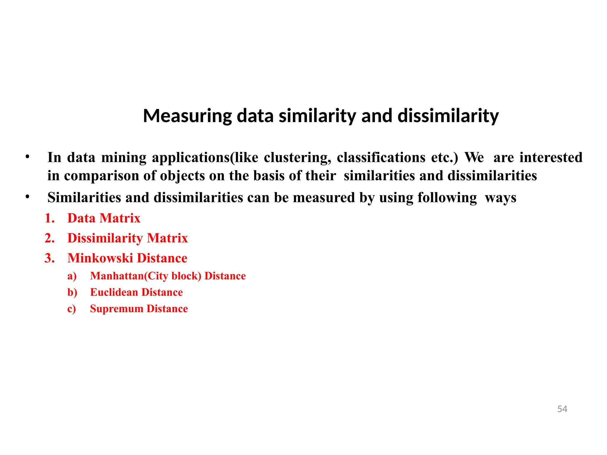 Measuring data similarity and dissimilarity
54
• In data mining applications(like clustering, classifications etc.) We are interested
in comparison of objects on the basis of their similarities and dissimilarities
• Similarities and dissimilarities can be measured by using following ways
1. Data Matrix
2. Dissimilarity Matrix
3. Minkowski Distance
a) Manhattan(City block) Distance
b) Euclidean Distance
c) Supremum Distance
4. Cosine similarity
 