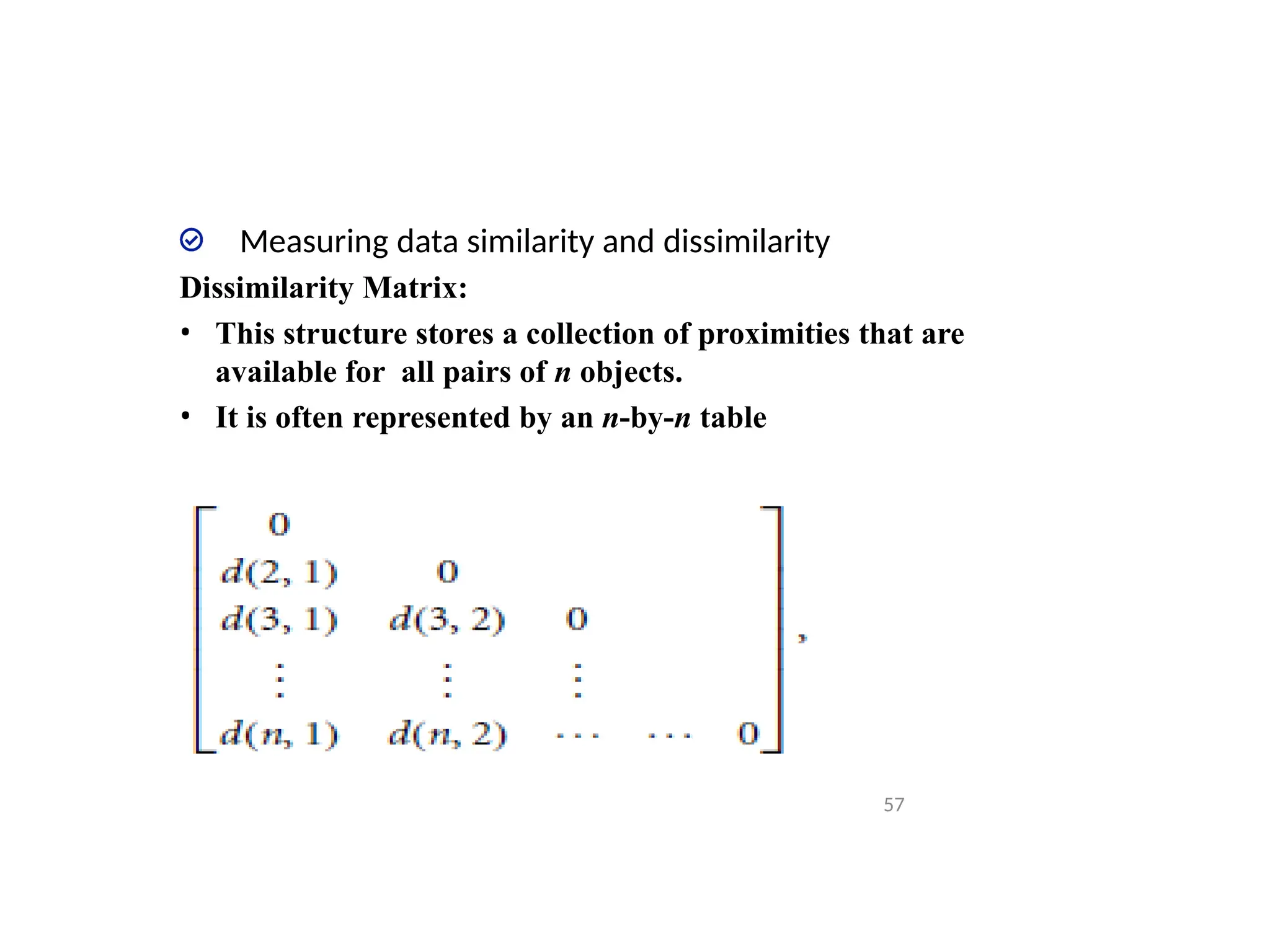 Measuring data similarity and dissimilarity
Dissimilarity Matrix:
• This structure stores a collection of proximities that are
available for all pairs of n objects.
• It is often represented by an n-by-n table
57
 
