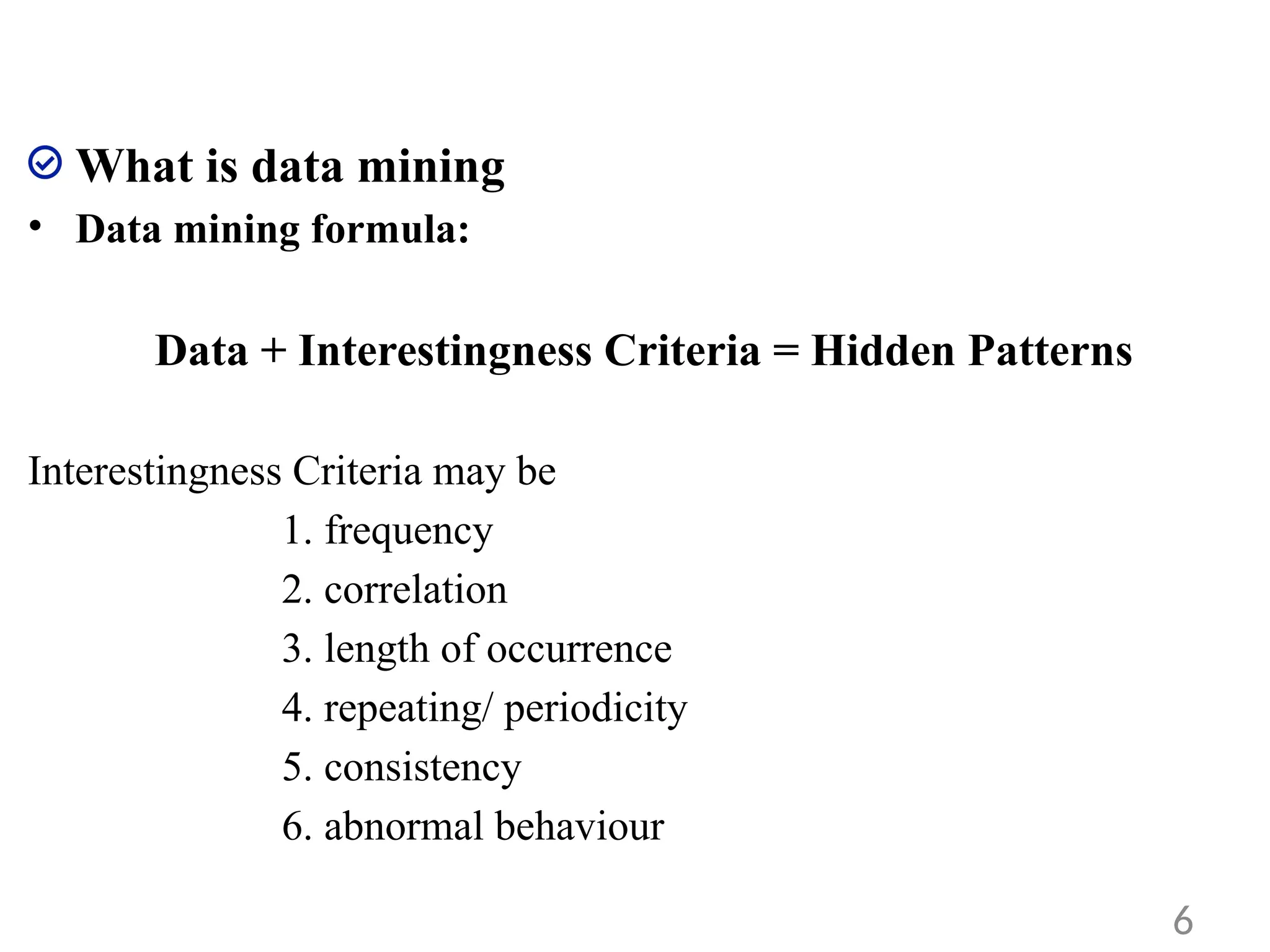 What is data mining
• Data mining formula:
Data + Interestingness Criteria = Hidden Patterns
Interestingness Criteria may be
1. frequency
2. correlation
3. length of occurrence
4. repeating/ periodicity
5. consistency
6. abnormal behaviour
6
 