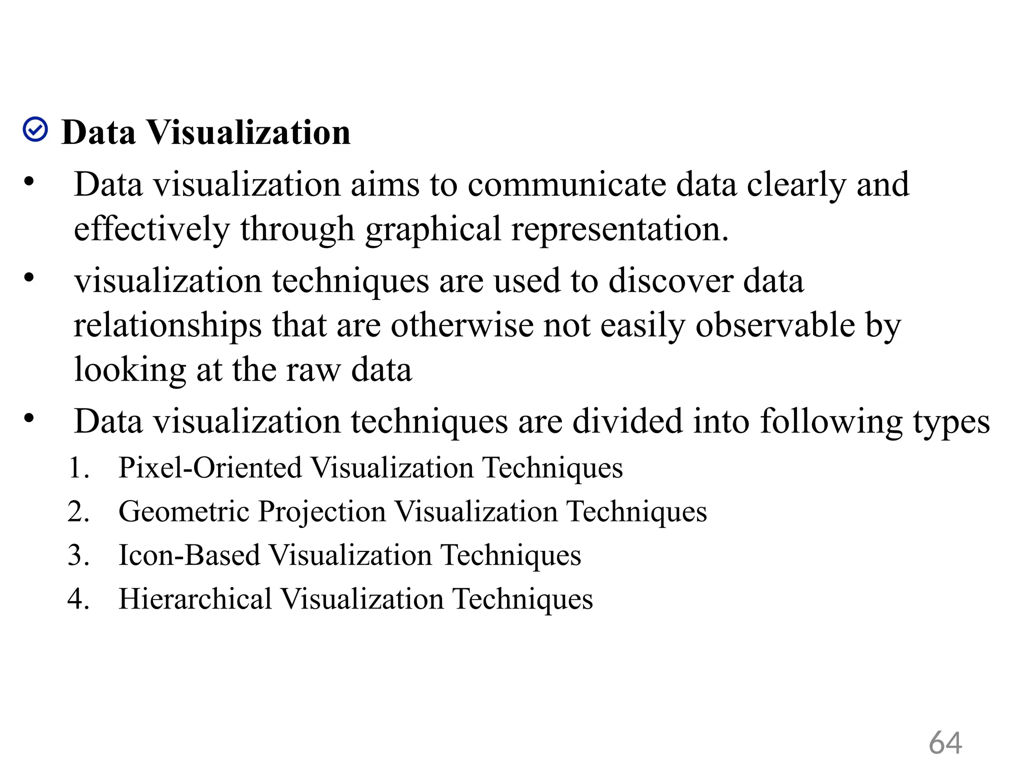 Data Visualization
• Data visualization aims to communicate data clearly and
effectively through graphical representation.
• visualization techniques are used to discover data
relationships that are otherwise not easily observable by
looking at the raw data
• Data visualization techniques are divided into following types
1. Pixel-Oriented Visualization Techniques
2. Geometric Projection Visualization Techniques
3. Icon-Based Visualization Techniques
4. Hierarchical Visualization Techniques
64
 