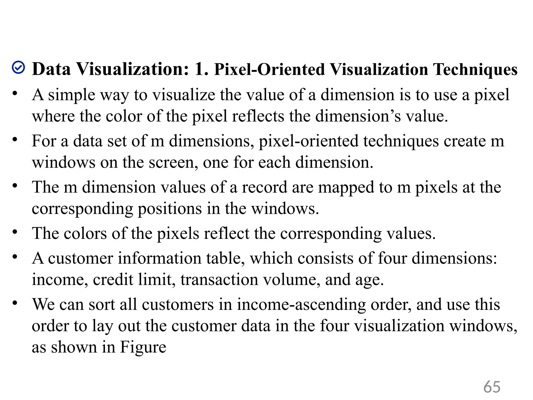 Data Visualization: 1. Pixel-Oriented Visualization Techniques
• A simple way to visualize the value of a dimension is to use a pixel
where the color of the pixel reflects the dimension’s value.
• For a data set of m dimensions, pixel-oriented techniques create m
windows on the screen, one for each dimension.
• The m dimension values of a record are mapped to m pixels at the
corresponding positions in the windows.
• The colors of the pixels reflect the corresponding values.
• A customer information table, which consists of four dimensions:
income, credit limit, transaction volume, and age.
• We can sort all customers in income-ascending order, and use this
order to lay out the customer data in the four visualization windows,
as shown in Figure
65
 