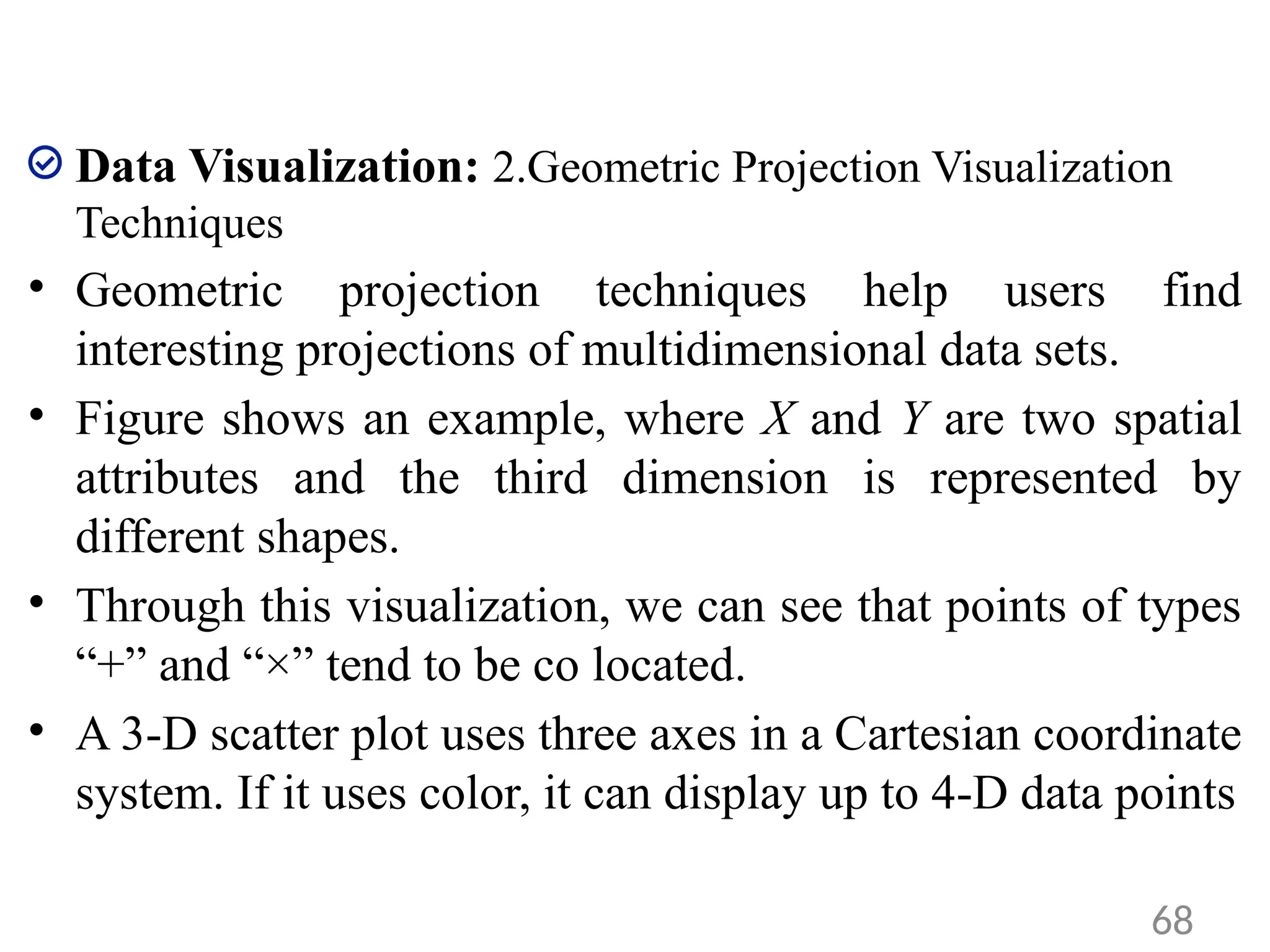 Data Visualization: 2.Geometric Projection Visualization
Techniques
• Geometric projection techniques help users find
interesting projections of multidimensional data sets.
• Figure shows an example, where X and Y are two spatial
attributes and the third dimension is represented by
different shapes.
• Through this visualization, we can see that points of types
“+” and “×” tend to be co located.
• A 3-D scatter plot uses three axes in a Cartesian coordinate
system. If it uses color, it can display up to 4-D data points
68
 