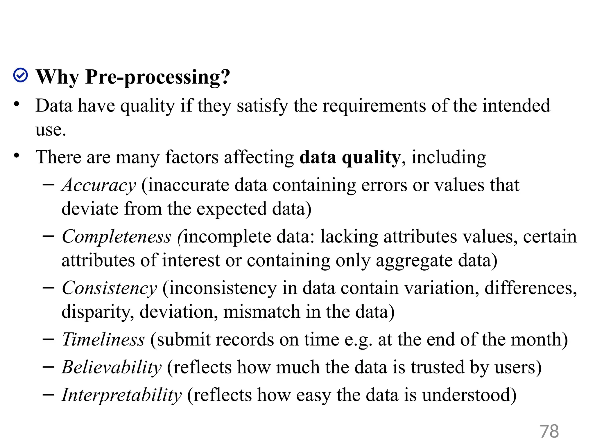 Why Pre-processing?
• Data have quality if they satisfy the requirements of the intended
use.
• There are many factors affecting data quality, including
– Accuracy (inaccurate data containing errors or values that
deviate from the expected data)
– Completeness (incomplete data: lacking attributes values, certain
attributes of interest or containing only aggregate data)
– Consistency (inconsistency in data contain variation, differences,
disparity, deviation, mismatch in the data)
– Timeliness (submit records on time e.g. at the end of the month)
– Believability (reflects how much the data is trusted by users)
– Interpretability (reflects how easy the data is understood)
78
 