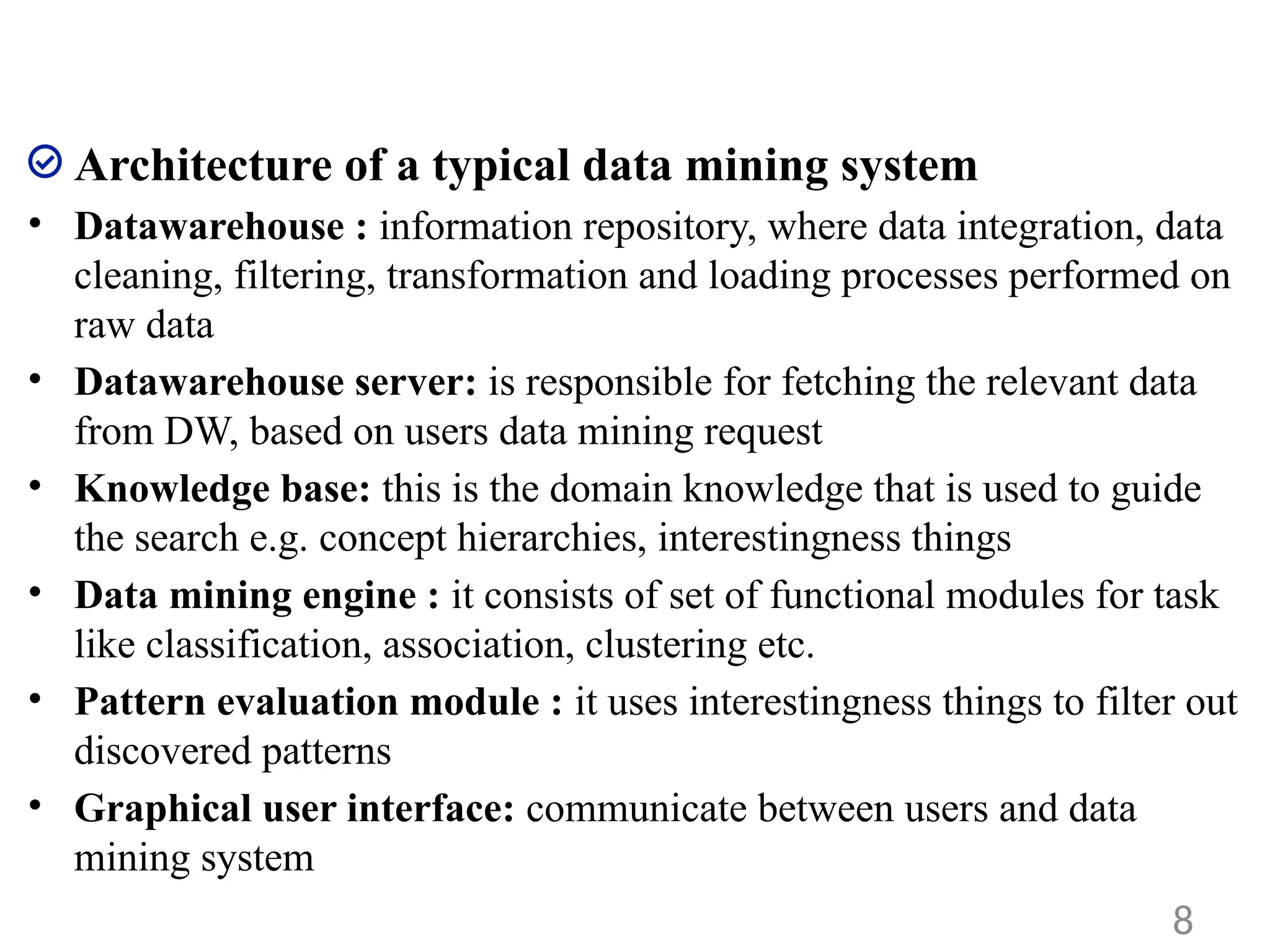 Architecture of a typical data mining system
• Datawarehouse : information repository, where data integration, data
cleaning, filtering, transformation and loading processes performed on
raw data
• Datawarehouse server: is responsible for fetching the relevant data
from DW, based on users data mining request
• Knowledge base: this is the domain knowledge that is used to guide
the search e.g. concept hierarchies, interestingness things
• Data mining engine : it consists of set of functional modules for task
like classification, association, clustering etc.
• Pattern evaluation module : it uses interestingness things to filter out
discovered patterns
• Graphical user interface: communicate between users and data
mining system
8
 